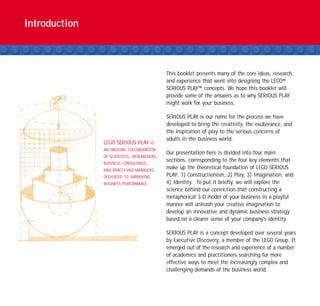 Introduction



                                             This booklet presents many of the core ideas, research,
                                             and experience that went into designing the LEGO®
                                             SERIOUS PLAY™ concepts. We hope this booklet will
                                             provide some of the answers as to why SERIOUS PLAY
                                             might work for your business.

                                             SERIOUS PLAY is our name for the process we have
                                             developed to bring the creativity, the exuberance, and
                                             the inspiration of play to the serious concerns of
                                             adults in the business world.
               LEGO SERIOUS PLAY        IS
               AN ONGOING COLLABORATION
                                             Our presentation here is divided into four main
               OF SCIENTISTS, RESEARCHERS,
                                             sections, corresponding to the four key elements that
               BUSINESS CONSULTANTS,
               AND PRACTICING MANAGERS,
                                             make up the theoretical foundation of LEGO SERIOUS
               DEDICATED TO IMPROVING        PLAY: 1) Constructionism, 2) Play, 3) Imagination, and
               BUSINESS PERFORMANCE.         4) Identity. To put it briefly, we will explore the
                                             science behind our conviction that constructing a
                                             metaphorical 3-D model of your business in a playful
                                             manner will unleash your creative imagination to
                                             develop an innovative and dynamic business strategy
                                             based on a clearer sense of your company's identity.

                                             SERIOUS PLAY is a concept developed over several years
                                             by Executive Discovery, a member of the LEGO Group. It
                                             emerged out of the research and experience of a number
                                             of academics and practitioners searching for more
                                             effective ways to meet the increasingly complex and
                                             challenging demands of the business world.
 