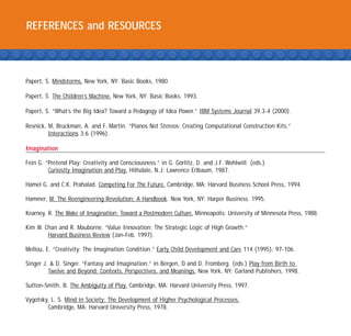 REFERENCES and RESOURCES



Papert, S. Mindstorms. New York, NY: Basic Books, 1980.

Papert, S. The Children’s Machine. New York, NY: Basic Books, 1993.

Papert, S. “What’s the Big Idea? Toward a Pedagogy of Idea Power.” IBM Systems Journal 39.3-4 (2000).

Resnick, M, Bruckman, A. and F. Martin. “Pianos Not Stereos: Creating Computational Construction Kits.”
         Interactions 3:6 (1996).

Imagination

Fein G. “Pretend Play: Creativity and Consciousness.” in G. Go¨rlitz, D. and J.F. Wohlwill. (eds.)
         Curiosity Imagination and Play. Hillsdale, N.J: Lawrence Erlbaum, 1987.

Hamel G. and C.K. Prahalad. Competing For The Future. Cambridge, MA: Harvard Business School Press, 1994.

Hammer, M. The Reengineering Revolution: A Handbook. New York, NY: Harper Business. 1995.

Kearney, R. The Wake of Imagination: Toward a Postmodern Culture. Minneapolis: University of Minnesota Press, 1988.

Kim W. Chan and R. Mauborne. “Value Innovation: The Strategic Logic of High Growth.”
        Harvard Business Review (Jan-Feb. 1997).

Mellou, E. “Creativity: The Imagination Condition.” Early Child Development and Care 114 (1995): 97-106.

Singer J. & D. Singer. “Fantasy and Imagination.” in Bergen, D and D. Fromberg. (eds.) Play from Birth to
         Twelve and Beyond: Contexts, Perspectives, and Meanings. New York, NY: Garland Publishers, 1998.

Sutton-Smith, B. The Ambiguity of Play. Cambridge, MA: Harvard University Press, 1997.

Vygotsky, L. S. Mind in Society: The Development of Higher Psychological Processes.
        Cambridge, MA: Harvard University Press, 1978.
 