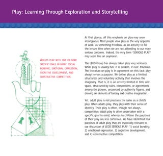 Play: Learning Through Exploration and Storytelling



                                             At first glance, all this emphasis on play may seem
                                             incongruous. Most people view play as the very opposite
                                             of work, as something frivolous, as an activity to fill
                                             the leisure time when we are not attending to our more
                                             serious concerns. Indeed, the very term “SERIOUS PLAY”
                                             may seem like an oxymoron.
            ADULTS   PLAY WITH ONE OR MORE
            SPECIFIC GOALS IN MIND: SOCIAL   The LEGO Group has always taken play very seriously.
            BONDING, EMOTIONAL EXPRESSION,
                                             While play is usually fun, it is seldom, if ever, frivolous.
                                             The literature on play is in agreement on this fact: play
            COGNITIVE DEVELOPMENT, AND
                                             always serves a purpose. We define play as a limited,
            CONSTRUCTIVE COMPETITION.
                                             structured, and voluntary activity that involves the
                                             imaginary. That is, it is an activity limited in time and
                                             space, structured by rules, conventions, or agreements
                                             among the players, uncoerced by authority figures, and
                                             drawing on elements of fantasy and creative imagination.

                                             Yet, adult play is not precisely the same as a child's
                                             play. When adults play, they play with their sense of
                                             identity. Their play is often, though not always,
                                             competitive. Adult play is often undertaken with a
                                             specific goal in mind, whereas in children the purposes
                                             of their play are less conscious. We have identified four
                                             purposes of adult play that are especially relevant to
                                             our discussion of LEGO SERIOUS PLAY: 1) social bonding,
                                             2) emotional expression, 3) cognitive development,
                                             and 4) constructive competition.
 
