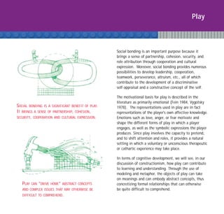 Play



                                                   Social bonding is an important purpose because it
                                                   brings a sense of partnership, cohesion, security, and
                                                   role attribution through cooperation and cultural
                                                   expression. Moreover, social bonding provides numerous
                                                   possibilities to develop leadership, cooperation,
                                                   teamwork, perseverance, altruism, etc., all of which
                                                   contribute to the development of a discriminative
                                                   self-appraisal and a constructive concept of the self.

                                                   The motivational basis for play is described in the
                                                   literature as primarily emotional (Fein 1984, Vygotsky
SOCIAL BONDING IS A SIGNIFICANT BENEFIT OF PLAY.   1978). The representations used in play are in fact
IT BRINGS A SENSE OF PARTNERSHIP, COHESION,        representations of the player's own affective knowledge.
SECURITY, COOPERATION AND CULTURAL EXPRESSION.     Emotions such as love, anger, or fear motivate and
                                                   shape the different forms of play in which a player
                                                   engages, as well as the symbolic expressions the player
                                                   produces. Since play involves the capacity to pretend,
                                                   and to shift attention and roles, it provides a natural
                                                   setting in which a voluntary or unconscious therapeutic
                                                   or cathartic experience may take place.

                                                   In terms of cognitive development, we will see, in our
                                                   discussion of constructionism, how play can contribute
                                                   to learning and understanding. Through the use of
                                                   modeling and metaphor, the objects of play can take
                                                   on meanings and can embody abstract concepts, thus
   PLAY   CAN “DRIVE HOME” ABSTRACT CONCEPTS       concretizing formal relationships that can otherwise
   AND COMPLEX ISSUES THAT MAY OTHERWISE BE        be quite difficult to comprehend.
   DIFFICULT TO COMPREHEND.
 