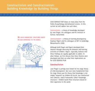 Constructivism and Constructionism:
Building Knowledge by Building Things



                                               LEGO SERIOUS PLAY draws on many ideas from the
                                               fields of psychology and behavioral science. In this
                                               section we will explore two such ideas:

                                               Constructivism – a theory of knowledge developed
                                               by Jean Piaget, his colleagues and his institute in
                                               Geneva, Switzerland.
       WE   BUILD KNOWLEDGE STRUCTURES BASED
                                               Constructionism – a theory of learning developed by
       ON OUR EXPERIENCE IN THE WORLD.
                                               Seymour Papert and his colleagues at MIT in Cambridge,
                                               Massachusetts (USA).

                                               Although both Piaget and Papert developed their
                                               theories through observing the behavior and learning
                                               activities of children, Papert, especially, believes that
                                               these findings are equally applicable to adults. In
                                               what follows, we first discuss how these theories were
                                               developed and then see what their implications are
                                               for LEGO SERIOUS PLAY.

                                               Constructivism

                                               Jean Piaget is perhaps best known for his stage theory
                                               of child development. But even more fundamental than
                                               his stage theory was his theory that knowledge is not
                                               simply “acquired” by children bit by bit, but constructed
                                               into coherent, robust frameworks called “knowledge
                                               structures.” Children build these structures based on
                                               their experience in the world.
 