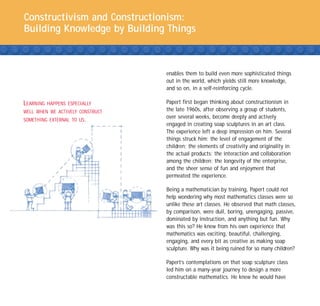 Constructivism and Constructionism:
Building Knowledge by Building Things



                                  enables them to build even more sophisticated things
                                  out in the world, which yields still more knowledge,
                                  and so on, in a self-reinforcing cycle.

LEARNING   HAPPENS ESPECIALLY     Papert first began thinking about constructionism in
WELL WHEN WE ACTIVELY CONSTRUCT   the late 1960s, after observing a group of students,
                                  over several weeks, become deeply and actively
SOMETHING EXTERNAL TO US.
                                  engaged in creating soap sculptures in an art class.
                                  The experience left a deep impression on him. Several
                                  things struck him: the level of engagement of the
                                  children; the elements of creativity and originality in
                                  the actual products; the interaction and collaboration
                                  among the children; the longevity of the enterprise,
                                  and the sheer sense of fun and enjoyment that
                                  permeated the experience.

                                  Being a mathematician by training, Papert could not
                                  help wondering why most mathematics classes were so
                                  unlike these art classes. He observed that math classes,
                                  by comparison, were dull, boring, unengaging, passive,
                                  dominated by instruction, and anything but fun. Why
                                  was this so? He knew from his own experience that
                                  mathematics was exciting, beautiful, challenging,
                                  engaging, and every bit as creative as making soap
                                  sculpture. Why was it being ruined for so many children?

                                  Papert’s contemplations on that soap sculpture class
                                  led him on a many-year journey to design a more
                                  constructable mathematics. He knew he would have
 
