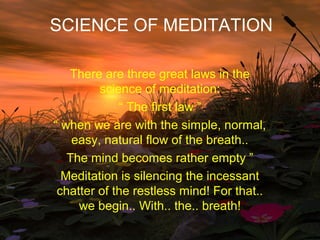 SCIENCE OF MEDITATION

   There are three great laws in the
         science of meditation:
             “ The first law ”
“ when we are with the simple, normal,
    easy, natural flow of the breath..
   The mind becomes rather empty ”
  Meditation is silencing the incessant
 chatter of the restless mind! For that..
     we begin.. With.. the.. breath!
 