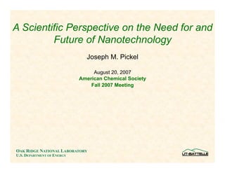 A Scientific Perspective on the Need for and
         Future of Nanotechnology
                              Joseph M. Pickel

                                 August 20, 2007
                            American Chemical Society
                                Fall 2007 Meeting




OAK RIDGE NATIONAL LABORATORY
U.S. DEPARTMENT OF ENERGY
 