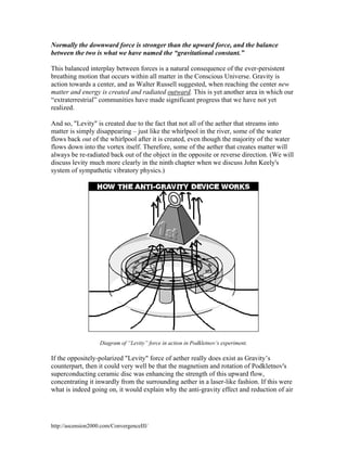 Normally the downward force is stronger than the upward force, and the balance
between the two is what we have named the “gravitational constant.”
This balanced interplay between forces is a natural consequence of the ever-persistent
breathing motion that occurs within all matter in the Conscious Universe. Gravity is
action towards a center, and as Walter Russell suggested, when reaching the center new
matter and energy is created and radiated outward. This is yet another area in which our
“extraterrestrial” communities have made significant progress that we have not yet
realized.
And so, "Levity" is created due to the fact that not all of the aether that streams into
matter is simply disappearing – just like the whirlpool in the river, some of the water
flows back out of the whirlpool after it is created, even though the majority of the water
flows down into the vortex itself. Therefore, some of the aether that creates matter will
always be re-radiated back out of the object in the opposite or reverse direction. (We will
discuss levity much more clearly in the ninth chapter when we discuss John Keely's
system of sympathetic vibratory physics.)

Diagram of “Levity” force in action in Podkletnov’s experiment.

If the oppositely-polarized "Levity" force of aether really does exist as Gravity’s
counterpart, then it could very well be that the magnetism and rotation of Podkletnov's
superconducting ceramic disc was enhancing the strength of this upward flow,
concentrating it inwardly from the surrounding aether in a laser-like fashion. If this were
what is indeed going on, it would explain why the anti-gravity effect and reduction of air

http://ascension2000.com/ConvergenceIII/

 