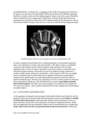 concluded that the centrifugal force of rotation in the metal was causing free electrons to
be spun out. In this sense, he made highly similar discoveries as Dr. DePalma regarding
the ability to draw current out of a rotating magnetic object, only in his case he found the
effect in metal that wasn’t magnetized. Furthermore, he believed that the electrons he
measured were coming from the atoms in the rotating metallic pieces themselves, and not
from the free aetheric energy of the universe. Later, he would obviously change his mind!

Simplified diagram of Searl's system of magnetic rings and rotating magnetic rods.

In order to engineer this principle into a working prototype, he constructed a generator
that is now referred to as a Gyro-cell, pictured above. The above image is a simplified
version of what actually involves three concentric rings and three sets of rolling
cylindrical rods. A layer of nylon is attached to each ring in order to control the rate at
which the electrons emerge, which allows for an even output of energy; otherwise it
works in sudden bursts instead of a smooth flow. At first, back in 1952, this was simply
built as a generator that was about three feet in diameter. Searl and a friend tested it
outdoors, and a small engine was used underneath the generator to start the rollers in
motion around the rings. All Searl was expecting to see was a certain amount of electrical
power generated by the device. This did indeed occur, and at a much higher potential
than he had imagined. The effect was strong enough even at relatively low speeds that
10.5 volts was created – and it could be measured by the static charges that would emerge
on nearby objects.
6.6.1 LEVITATION AND IONIZATION
As the generator continued to pick up speed, Searl and his friend were shocked to see the
generator break away from the engine that had started it in motion and levitate to a height
of 50 feet above the ground! It maintained this altitude while continuing to move at a
faster and faster rate by itself, and a pink glow of ionized air appeared around it. While
this was happening, the electromagnetic charge in the air around them rose so highly that
all the radio receivers in the area spontaneously turned on by themselves, which must

http://ascension2000.com/ConvergenceIII/

 