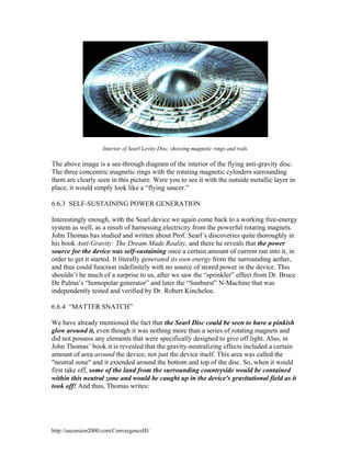 Interior of Searl Levity Disc, showing magnetic rings and rods.

The above image is a see-through diagram of the interior of the flying anti-gravity disc.
The three concentric magnetic rings with the rotating magnetic cylinders surrounding
them are clearly seen in this picture. Were you to see it with the outside metallic layer in
place, it would simply look like a “flying saucer.”
6.6.3 SELF-SUSTAINING POWER GENERATION
Interestingly enough, with the Searl device we again come back to a working free-energy
system as well, as a result of harnessing electricity from the powerful rotating magnets.
John Thomas has studied and written about Prof. Searl’s discoveries quite thoroughly in
his book Anti-Gravity: The Dream Made Reality, and there he reveals that the power
source for the device was self-sustaining once a certain amount of current ran into it, in
order to get it started. It literally generated its own energy from the surrounding aether,
and thus could function indefinitely with no source of stored power in the device. This
shouldn’t be much of a surprise to us, after we saw the “sprinkler” effect from Dr. Bruce
De Palma’s “homopolar generator” and later the “Sunburst” N-Machine that was
independently tested and verified by Dr. Robert Kincheloe.
6.6.4 “MATTER SNATCH”
We have already mentioned the fact that the Searl Disc could be seen to have a pinkish
glow around it, even though it was nothing more than a series of rotating magnets and
did not possess any elements that were specifically designed to give off light. Also, in
John Thomas’ book it is revealed that the gravity-neutralizing effects included a certain
amount of area around the device, not just the device itself. This area was called the
"neutral zone" and it extended around the bottom and top of the disc. So, when it would
first take off, some of the land from the surrounding countryside would be contained
within this neutral zone and would be caught up in the device's gravitational field as it
took off! And thus, Thomas writes:

http://ascension2000.com/ConvergenceIII/

 