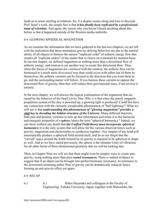 leads us to some startling revelations. So, if a skeptic comes along and tries to discount
Prof. Searl’s work, the simple fact is that it has finally been replicated by a professional
team of scientists. And again, the reason why you haven’t heard anything about this
before is that it happened outside of the Western media umbrella.
6.8 GLOWING SPHERICAL MAGNETISM
As we examine the information that we have gathered in the last two chapters, we are left
with the realization that these anomalous gravity-defying behaviors are due to the natural
ability of all objects to harness the unseen "implicate order" of aetheric energy flow that
creates all "explicate orders" of the matter that we know on a moment by moment basis.
In our last chapter, we defined magnetism as nothing more than a directional flow of
aetheric energy, and rotation is yet another way to create this directional flow. Thus,
when the forces of magnetism are combined with the rotation, the aetheric flow can be
harnessed in a much more directional way than could occur with either one of them by
themselves; the aetheric currents can be focused in the direction that you want them to
go, and the surrounding matter will follow. If you harness these currents to oppose the
downward flow of gravity, then they will reduce their gravitational mass, if not reverse it
entirely.
In the next chapter, we will discuss the logical continuation of the arguments that are
raised by the behavior of the Searl Levity Disc. Why is it that when the purely magnetic
propulsion system of the disc is powered up, a glowing light is produced? Could this have
any connection with the currently inexplicable phenomenon of "ball lightning?" What we
will see is that understanding this phenomenon of "glowing magnetism" provides a
vital key in decoding the hidden structure of the Universe. Many different theorists,
both past and present, continue to turn up this information and relate it to the harmonic
and energetic properties of a sphere, hence the term "spherical harmonics." Indeed, we
can show without any doubt that the Unified Field theory must incorporate spherical
harmonics; it is the only system that will allow for the various observed forces such as
gravity, magnetism and electrostatics to synthesize together. Any magnet of any kind will
automatically produce a spherical field around itself, and let us not forget that the
“curved” space around the Earth formed by its gravity is required to be spherical in shape
as well. And as we have stated previously, the sphere is the ultimate Unity of vibrations
for all other forms of three-dimensional geometry that we will be looking into.
Then, in Chapter Nine we will see that there might even be simpler ways to create antigravity, using nothing more than pure sound resonances. There is indeed evidence to
suggest that if an object can be brought into perfect harmonic resonance, its resistance to
the downward-streaming aether flow of gravity can be dramatically reduced, hence
forming an anti-gravity effect yet again.
6.9 RECAP
6.1

Hideo Hayasaka and colleagues at the Faculty of
6.1
Engineering, Tohoku University, Japan, together with Matsushita, the

http://ascension2000.com/ConvergenceIII/

 