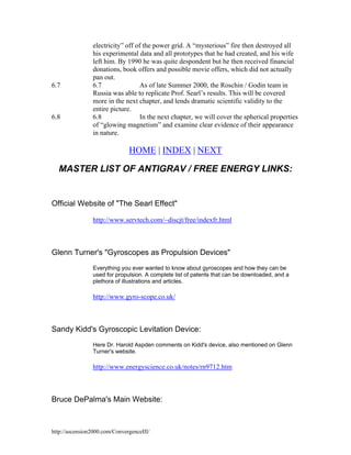 6.7

6.8

electricity” off of the power grid. A “mysterious” fire then destroyed all
his experimental data and all prototypes that he had created, and his wife
left him. By 1990 he was quite despondent but he then received financial
donations, book offers and possible movie offers, which did not actually
pan out.
6.7
As of late Summer 2000, the Roschin / Godin team in
Russia was able to replicate Prof. Searl’s results. This will be covered
more in the next chapter, and lends dramatic scientific validity to the
entire picture.
6.8
In the next chapter, we will cover the spherical properties
of “glowing magnetism” and examine clear evidence of their appearance
in nature.

HOME | INDEX | NEXT
MASTER LIST OF ANTIGRAV / FREE ENERGY LINKS:

Official Website of "The Searl Effect"
http://www.servtech.com/~discjt/free/indexfr.html

Glenn Turner's "Gyroscopes as Propulsion Devices"
Everything you ever wanted to know about gyroscopes and how they can be
used for propulsion. A complete list of patents that can be downloaded, and a
plethora of illustrations and articles.

http://www.gyro-scope.co.uk/

Sandy Kidd's Gyroscopic Levitation Device:
Here Dr. Harold Aspden comments on Kidd's device, also mentioned on Glenn
Turner's website.

http://www.energyscience.co.uk/notes/rn9712.htm

Bruce DePalma's Main Website:

http://ascension2000.com/ConvergenceIII/

 