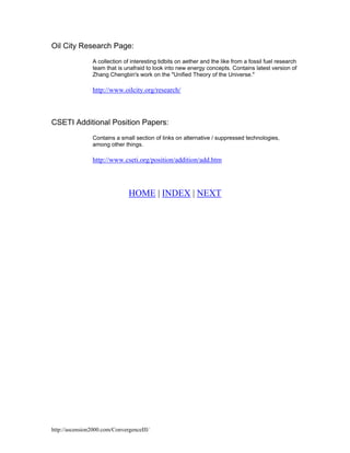 Oil City Research Page:
A collection of interesting tidbits on aether and the like from a fossil fuel research
team that is unafraid to look into new energy concepts. Contains latest version of
Zhang Chengbin's work on the "Unified Theory of the Universe."

http://www.oilcity.org/research/

CSETI Additional Position Papers:
Contains a small section of links on alternative / suppressed technologies,
among other things.

http://www.cseti.org/position/addition/add.htm

HOME | INDEX | NEXT

http://ascension2000.com/ConvergenceIII/

 