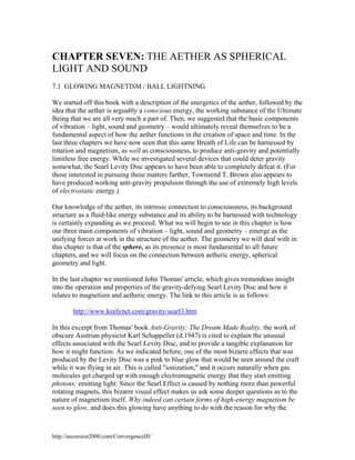 CHAPTER SEVEN: THE AETHER AS SPHERICAL
LIGHT AND SOUND
7.1 GLOWING MAGNETISM / BALL LIGHTNING
We started off this book with a description of the energetics of the aether, followed by the
idea that the aether is arguably a conscious energy, the working substance of the Ultimate
Being that we are all very much a part of. Then, we suggested that the basic components
of vibration – light, sound and geometry – would ultimately reveal themselves to be a
fundamental aspect of how the aether functions in the creation of space and time. In the
last three chapters we have now seen that this same Breath of Life can be harnessed by
rotation and magnetism, as well as consciousness, to produce anti-gravity and potentially
limitless free energy. While we investigated several devices that could deter gravity
somewhat, the Searl Levity Disc appears to have been able to completely defeat it. (For
those interested in pursuing these matters further, Townsend T. Brown also appears to
have produced working anti-gravity propulsion through the use of extremely high levels
of electrostatic energy.)
Our knowledge of the aether, its intrinsic connection to consciousness, its background
structure as a fluid-like energy substance and its ability to be harnessed with technology
is certainly expanding as we proceed. What we will begin to see in this chapter is how
our three main components of vibration – light, sound and geometry – emerge as the
unifying forces at work in the structure of the aether. The geometry we will deal with in
this chapter is that of the sphere, as its presence is most fundamental to all future
chapters, and we will focus on the connection between aetheric energy, spherical
geometry and light.
In the last chapter we mentioned John Thomas' article, which gives tremendous insight
into the operation and properties of the gravity-defying Searl Levity Disc and how it
relates to magnetism and aetheric energy. The link to this article is as follows:
http://www.keelynet.com/gravity/searl3.htm
In this excerpt from Thomas' book Anti-Gravity: The Dream Made Reality, the work of
obscure Austrian physicist Karl Schappeller (d.1947) is cited to explain the unusual
effects associated with the Searl Levity Disc, and to provide a tangible explanation for
how it might function. As we indicated before, one of the most bizarre effects that was
produced by the Levity Disc was a pink to blue glow that would be seen around the craft
while it was flying in air. This is called "ionization," and it occurs naturally when gas
molecules get charged up with enough electromagnetic energy that they start emitting
photons; emitting light. Since the Searl Effect is caused by nothing more than powerful
rotating magnets, this bizarre visual effect makes us ask some deeper questions as to the
nature of magnetism itself. Why indeed can certain forms of high-energy magnetism be
seen to glow, and does this glowing have anything to do with the reason for why the

http://ascension2000.com/ConvergenceIII/

 