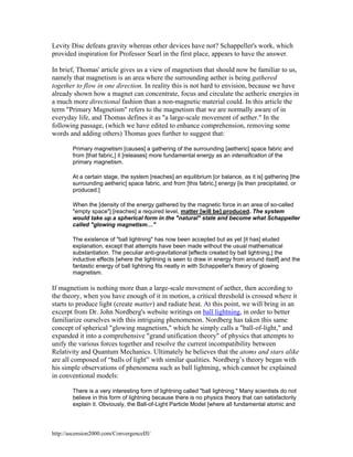 Levity Disc defeats gravity whereas other devices have not? Schappeller's work, which
provided inspiration for Professor Searl in the first place, appears to have the answer.
In brief, Thomas' article gives us a view of magnetism that should now be familiar to us,
namely that magnetism is an area where the surrounding aether is being gathered
together to flow in one direction. In reality this is not hard to envision, because we have
already shown how a magnet can concentrate, focus and circulate the aetheric energies in
a much more directional fashion than a non-magnetic material could. In this article the
term "Primary Magnetism" refers to the magnetism that we are normally aware of in
everyday life, and Thomas defines it as "a large-scale movement of aether." In the
following passage, (which we have edited to enhance comprehension, removing some
words and adding others) Thomas goes further to suggest that:
Primary magnetism [causes] a gathering of the surrounding [aetheric] space fabric and
from [that fabric,] it [releases] more fundamental energy as an intensification of the
primary magnetism.
At a certain stage, the system [reaches] an equilibrium [or balance, as it is] gathering [the
surrounding aetheric] space fabric, and from [this fabric,] energy [is then precipitated, or
produced.]
When the [density of the energy gathered by the magnetic force in an area of so-called
"empty space"] [reaches] a required level, matter [will be] produced. The system
would take up a spherical form in the "natural" state and become what Schappeller
called "glowing magnetism…"
The existence of "ball lightning" has now been accepted but as yet [it has] eluded
explanation, except that attempts have been made without the usual mathematical
substantiation. The peculiar anti-gravitational [effects created by ball lightning,] the
inductive effects [where the lightning is seen to draw in energy from around itself] and the
fantastic energy of ball lightning fits neatly in with Schappeller's theory of glowing
magnetism.

If magnetism is nothing more than a large-scale movement of aether, then according to
the theory, when you have enough of it in motion, a critical threshold is crossed where it
starts to produce light (create matter) and radiate heat. At this point, we will bring in an
excerpt from Dr. John Nordberg's website writings on ball lightning, in order to better
familiarize ourselves with this intriguing phenomenon. Nordberg has taken this same
concept of spherical "glowing magnetism," which he simply calls a "ball-of-light," and
expanded it into a comprehensive "grand unification theory" of physics that attempts to
unify the various forces together and resolve the current incompatibility between
Relativity and Quantum Mechanics. Ultimately he believes that the atoms and stars alike
are all composed of “balls of light” with similar qualities. Nordberg’s theory began with
his simple observations of phenomena such as ball lightning, which cannot be explained
in conventional models:
There is a very interesting form of lightning called "ball lightning." Many scientists do not
believe in this form of lightning because there is no physics theory that can satisfactorily
explain it. Obviously, the Ball-of-Light Particle Model [where all fundamental atomic and

http://ascension2000.com/ConvergenceIII/

 