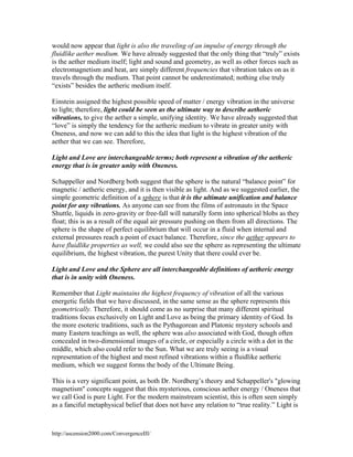 would now appear that light is also the traveling of an impulse of energy through the
fluidlike aether medium. We have already suggested that the only thing that “truly” exists
is the aether medium itself; light and sound and geometry, as well as other forces such as
electromagnetism and heat, are simply different frequencies that vibration takes on as it
travels through the medium. That point cannot be underestimated; nothing else truly
“exists” besides the aetheric medium itself.
Einstein assigned the highest possible speed of matter / energy vibration in the universe
to light; therefore, light could be seen as the ultimate way to describe aetheric
vibrations, to give the aether a simple, unifying identity. We have already suggested that
“love” is simply the tendency for the aetheric medium to vibrate in greater unity with
Oneness, and now we can add to this the idea that light is the highest vibration of the
aether that we can see. Therefore,
Light and Love are interchangeable terms; both represent a vibration of the aetheric
energy that is in greater unity with Oneness.
Schappeller and Nordberg both suggest that the sphere is the natural “balance point” for
magnetic / aetheric energy, and it is then visible as light. And as we suggested earlier, the
simple geometric definition of a sphere is that it is the ultimate unification and balance
point for any vibrations. As anyone can see from the films of astronauts in the Space
Shuttle, liquids in zero-gravity or free-fall will naturally form into spherical blobs as they
float; this is as a result of the equal air pressure pushing on them from all directions. The
sphere is the shape of perfect equilibrium that will occur in a fluid when internal and
external pressures reach a point of exact balance. Therefore, since the aether appears to
have fluidlike properties as well, we could also see the sphere as representing the ultimate
equilibrium, the highest vibration, the purest Unity that there could ever be.
Light and Love and the Sphere are all interchangeable definitions of aetheric energy
that is in unity with Oneness.
Remember that Light maintains the highest frequency of vibration of all the various
energetic fields that we have discussed, in the same sense as the sphere represents this
geometrically. Therefore, it should come as no surprise that many different spiritual
traditions focus exclusively on Light and Love as being the primary identity of God. In
the more esoteric traditions, such as the Pythagorean and Platonic mystery schools and
many Eastern teachings as well, the sphere was also associated with God, though often
concealed in two-dimensional images of a circle, or especially a circle with a dot in the
middle, which also could refer to the Sun. What we are truly seeing is a visual
representation of the highest and most refined vibrations within a fluidlike aetheric
medium, which we suggest forms the body of the Ultimate Being.
This is a very significant point, as both Dr. Nordberg’s theory and Schappeller's "glowing
magnetism" concepts suggest that this mysterious, conscious aether energy / Oneness that
we call God is pure Light. For the modern mainstream scientist, this is often seen simply
as a fanciful metaphysical belief that does not have any relation to “true reality.” Light is

http://ascension2000.com/ConvergenceIII/

 