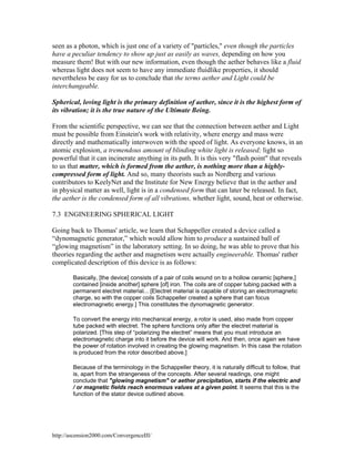 seen as a photon, which is just one of a variety of "particles," even though the particles
have a peculiar tendency to show up just as easily as waves, depending on how you
measure them! But with our new information, even though the aether behaves like a fluid
whereas light does not seem to have any immediate fluidlike properties, it should
nevertheless be easy for us to conclude that the terms aether and Light could be
interchangeable.
Spherical, loving light is the primary definition of aether, since it is the highest form of
its vibration; it is the true nature of the Ultimate Being.
From the scientific perspective, we can see that the connection between aether and Light
must be possible from Einstein's work with relativity, where energy and mass were
directly and mathematically interwoven with the speed of light. As everyone knows, in an
atomic explosion, a tremendous amount of blinding white light is released; light so
powerful that it can incinerate anything in its path. It is this very "flash point" that reveals
to us that matter, which is formed from the aether, is nothing more than a highlycompressed form of light. And so, many theorists such as Nordberg and various
contributors to KeelyNet and the Institute for New Energy believe that in the aether and
in physical matter as well, light is in a condensed form that can later be released. In fact,
the aether is the condensed form of all vibrations, whether light, sound, heat or otherwise.
7.3 ENGINEERING SPHERICAL LIGHT
Going back to Thomas' article, we learn that Schappeller created a device called a
“dynomagnetic generator,” which would allow him to produce a sustained ball of
“glowing magnetism” in the laboratory setting. In so doing, he was able to prove that his
theories regarding the aether and magnetism were actually engineerable. Thomas' rather
complicated description of this device is as follows:
Basically, [the device] consists of a pair of coils wound on to a hollow ceramic [sphere,]
contained [inside another] sphere [of] iron. The coils are of copper tubing packed with a
permanent electret material... [Electret material is capable of storing an electromagnetic
charge, so with the copper coils Schappeller created a sphere that can focus
electromagnetic energy.] This constitutes the dynomagnetic generator.
To convert the energy into mechanical energy, a rotor is used, also made from copper
tube packed with electret. The sphere functions only after the electret material is
polarized. [This step of “polarizing the electret” means that you must introduce an
electromagnetic charge into it before the device will work. And then, once again we have
the power of rotation involved in creating the glowing magnetism. In this case the rotation
is produced from the rotor described above.]
Because of the terminology in the Schappeller theory, it is naturally difficult to follow, that
is, apart from the strangeness of the concepts. After several readings, one might
conclude that "glowing magnetism" or aether precipitation, starts if the electric and
/ or magnetic fields reach enormous values at a given point. It seems that this is the
function of the stator device outlined above.

http://ascension2000.com/ConvergenceIII/

 