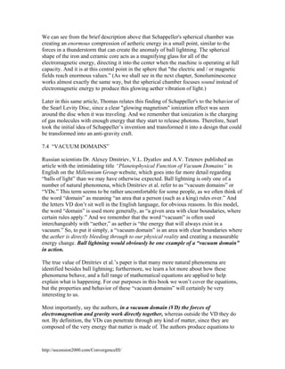 We can see from the brief description above that Schappeller's spherical chamber was
creating an enormous compression of aetheric energy in a small point, similar to the
forces in a thunderstorm that can create the anomaly of ball lightning. The spherical
shape of the iron and ceramic core acts as a magnifying glass for all of the
electromagnetic energy, directing it into the center when the machine is operating at full
capacity. And it is at this central point in the sphere that "the electric and / or magnetic
fields reach enormous values.” (As we shall see in the next chapter, Sonoluminescence
works almost exactly the same way, but the spherical chamber focuses sound instead of
electromagnetic energy to produce this glowing aether vibration of light.)
Later in this same article, Thomas relates this finding of Schappeller's to the behavior of
the Searl Levity Disc, since a clear "glowing magnetism" ionization effect was seen
around the disc when it was traveling. And we remember that ionization is the charging
of gas molecules with enough energy that they start to release photons. Therefore, Searl
took the initial idea of Schappeller’s invention and transformed it into a design that could
be transformed into an anti-gravity craft.
7.4 “VACUUM DOMAINS”
Russian scientists Dr. Alexey Dmitriev, V.L. Dyatlov and A.V. Tetenov published an
article with the intimidating title “Planetophysical Function of Vacuum Domains” in
English on the Millennium Group website, which goes into far more detail regarding
“balls of light” than we may have otherwise expected. Ball lightning is only one of a
number of natural phenomena, which Dmitriev et al. refer to as “vacuum domains” or
“VDs.” This term seems to be rather uncomfortable for some people, as we often think of
the word “domain” as meaning “an area that a person (such as a king) rules over.” And
the letters VD don’t sit well in the English language, for obvious reasons. In this model,
the word “domain” is used more generally, as “a given area with clear boundaries, where
certain rules apply.” And we remember that the word “vacuum” is often used
interchangeably with “aether,” as aether is “the energy that will always exist in a
vacuum.” So, to put it simply, a “vacuum domain” is an area with clear boundaries where
the aether is directly bleeding through to our physical reality and creating a measurable
energy change. Ball lightning would obviously be one example of a “vacuum domain”
in action.
The true value of Dmitriev et al.’s paper is that many more natural phenomena are
identified besides ball lightning; furthermore, we learn a lot more about how these
phenomena behave, and a full range of mathematical equations are applied to help
explain what is happening. For our purposes in this book we won’t cover the equations,
but the properties and behavior of these “vacuum domains” will certainly be very
interesting to us.
Most importantly, say the authors, in a vacuum domain (VD) the forces of
electromagnetism and gravity work directly together, whereas outside the VD they do
not. By definition, the VDs can penetrate through any kind of matter, since they are
composed of the very energy that matter is made of. The authors produce equations to

http://ascension2000.com/ConvergenceIII/

 