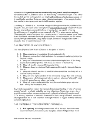 demonstrate that gravity waves are automatically transformed into electromagnetic
waves inside the VD, and these waves are then directly visible to us as light. In the aether
theory, both gravity and magnetism are simply different forms of aether in movement, so
it would make sense that if you can create a large enough degree of movement of aether
in a small area, then you would see the fields working together.
According to Dmitriev et al., these VDs emerge all throughout the Earth, whether in the
magnetic field, the layers of the atmosphere or within the Earth itself. Since the VDs can
be quite large and can command the force of gravity, they are capable of having
incredible power. A tornado is one such example of a VD in action, say the authors.
These powerful areas of energetic force can also produce “enormous torsion stress” in the
Earth that in turn affects the so-called “plate tectonics” of the continents and the seismic
activity throughout the Earth. They create sudden, anomalous changes in the Earth’s
magnetic field in localized areas as well.
7.4.1 PROPERTIES OF VACUUM DOMAINS
The main properties of VDs are expressed in this paper as follows:
1. 1. They are capable of penetrating through matter at will;
2. 2. They can emit or absorb light and other electromagnetic radiation in the wide
frequency range;
3. 3. They can cause electronic devices to stop functioning because of the strong
electric field that they produce both inside and outside of themselves;
4. 4. They will exhibit a measurable magnetic field;
5. 5. They can distort gravitational fields, causing objects to levitate or to become
heavier;
6. 6. They can cause air and dust to rotate inside of themselves, since they are in a
constant state of rotation;
7. 7. They can have explosions that do not necessarily change their form and size;
8. 8. They possess a definite geometric form such as a sphere or “ellipsoid,” which
is basically a stretched-out sphere; and lastly,
9. 9. They will be seen and reported far more frequently in the years when the
Sun’s activity has reached its peak.
So, with these properties we now have a much firmer understanding of what a “vacuum
domain” actually is, what it looks like and how it functions. We are then given a list of
ten different anomalous phenomena that are all explained as being different forms of
VDs. It is very important to remember that not all of them clearly exhibit all nine of the
above properties, but in each case there is enough evidence to suggest that they all have a
common explanation:
7.4.2 ANOMALOUS “VACUUM DOMAIN” PHENOMENA
1. 1. Ball lightning. According to the authors, this is the most well known and
studied anomalous phenomenon, and it displays all nine VD properties. Most

http://ascension2000.com/ConvergenceIII/

 