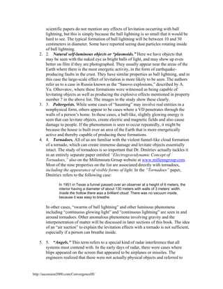 scientific papers do not mention any effects of levitation occurring with ball
lightning, but this is simply because the ball lightning is so small that it would be
hard to see. The typical formation of ball lightning will be between 10 and 30
centimeters in diameter. Some have reported seeing dust particles rotating inside
of ball lightning.
2. 2. Natural self-luminous objects or “plasmoids.” Here we have objects that
may be seen with the naked eye as bright balls of light, and may show up even
better on film if they are photographed. They usually appear near the areas of the
Earth where there is the most energetic activity, in the form of earthquakeproducing faults in the crust. They have similar properties as ball lightning, and in
this case the large-scale effect of levitation is more likely to be seen. The authors
refer us to a case in Russia known as the “Sasovo explosions,” described by A.
Yu. Olhovatov, where these formations were witnessed as being capable of
levitating objects as well as producing the explosive effects mentioned in property
number 7 in the above list. The images in the study show these clearly.
3. 3. Poltergeists. While some cases of “haunting” may involve real entities in a
nonphysical form, others appear to be cases where a VD penetrates through the
walls of a person’s home. In these cases, a ball-like, slightly glowing energy is
seen that can levitate objects, create electric and magnetic fields and also cause
damage to people. If the phenomenon is seen to occur repeatedly, it might be
because the house is built over an area of the Earth that is more energetically
active and thereby capable of producing these formations.
4. 4. Tornadoes. All of us are familiar with the violent funnel-like cloud formation
of a tornado, which can create immense damage and levitate objects essentially
intact. The study of tornadoes is so important that Dr. Dmitriev actually tackles it
in an entirely separate paper entitled “Electrogravidynamic Concept of
Tornadoes,” also on the Millennium Group website at www.millenngroup.com.
Most of the nine properties on the list are associated directly with tornadoes,
including the appearance of visible forms of light. In the “Tornadoes” paper,
Dmitriev refers to the following case:
In 1951 in Texas a funnel passed over an observer at a height of 6 meters, the
interior having a diameter of about 130 meters with walls of 3 meters’ width.
Inside the hollow there was a brilliant cloud. There was no vacuum inside,
because it was easy to breathe.

In other cases, “swarms of ball lightning” and other luminous phenomena
including “continuous glowing light” and “continuous lightning” are seen in and
around tornadoes. Other anomalous phenomena involving gravity and the
interpenetration of matter will be discussed in later sections of this book. The idea
of an “air suction” to explain the levitation effects with a tornado is not sufficient,
especially if a person can breathe inside.
5. 5. “Angels.” This term refers to a special kind of radar interference that all
systems must contend with. In the early days of radar, there were cases where
blips appeared on the screen that appeared to be airplanes or missiles. The
engineers realized that these were not actually physical objects and referred to

http://ascension2000.com/ConvergenceIII/

 