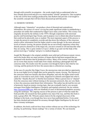 through solid scientific investigation – the words simply help us understand what we
have already discovered and give us a much-needed “outside” perspective. One exception
to the rule will be from readings produced by Jane Roberts that provide vivid insight to
the scientific concepts that will have been discussed up until that point.
1.8 REMOTE VIEWING
Although many “channelers” can produce a host of distorted and contradictory
information, the science of remote viewing has made significant strides in standardizing a
procedure not unlike that conducted by Edgar Cayce many years before. This science was
originally devised by the military in the 1970’s through cooperation with renowned
psychic and Scientologist Ingo Swann, and its purpose was to obtain data about locations
that could not be physically seen or studied. The most important aspect of this process is
to train the person to completely override and shut down the influence of the conscious
mind to allow information from the higher mind to come through. In the more advanced
levels of remote viewing, the person actually has an out-of-body experience where they
directly perceive themselves at the target site, can move around at will and describe what
they are seeing. This is quite similar to Cayce’s ability to go and visit the body of the
person receiving a “reading” and give it a medical diagnosis.
Joseph Mc Moneagle is the original, probably most solid and well-known remote viewer,
and in his books there are many pictures of targets that he had been assigned that are
compared with sketches that he produced in trance. Many of his remote viewing diagrams
are no worse than anyone would make from simply sketching a photograph from the
conscious state. His results were this accurate even though he had no idea what he was
viewing; and the protocols for how this unseen data is collected are exacting.
In the case of a psychic like Edgar Cayce, the unconscious state provided an opportunity
for an even higher level of depth than can be gained by remote viewing. The function of
the conscious mind was literally shut down altogether, and only the higher mind would
speak as it traveled to each client’s body, diagnosed its ailments and tapped into what it
called the “Akashic Record” to find the best treatment. When a person tries to “channel”
from the conscious state without training in the necessary protocols, they are very likely
to have the conscious mind distort their information. This author has devised his own set
of protocols, based on remote viewing logic, that can eventually lead to very accurate
messages from Higher Intelligence if properly and regularly practiced. On our website,
http://ascension2000.com, there are hundreds of cases of documented prophetic accuracy
using this technique. The ongoing success of this process is part of what has made this
book possible; the research has been guided every step of the way, and thus this book is
truly a group effort. Mr. Wilcock cannot claim to be the original discoverer of the
findings in this book, even though they have never been published before. Every point
has been checked and rechecked for accuracy through Higher Intelligence by the use of
these visionary techniques.
In addition, this book could not have been written without our use of this technology for
funding, by performing “dream readings” for a variety of clients. We can honestly

http://ascension2000.com/ConvergenceIII/

 