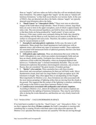 them as “angels,” and now radars are built so that they will not mistakenly detect
these formations. The authors suggest that “angels” are the same as “natural selfluminous formations,” as they both occur directly over tectonic faults. In the case
of NSLFs, they are detected just above the faults, whereas “angels” are typically
detected some kilometers above the faults.
6. 6. “Small Comets” or “Atmospheric Holes.” These were seen on ultraviolet
images of the Earth taken at high altitudes. About 20 times a minute, large black
holes are seen to form in the upper ionosphere, each of which is approximately 30
miles wide. The conventional hypothesis, put forth by those who discovered this,
is that these holes are being produced by “small comets” of snow and ice.
However, if this many comets were constantly hitting the Earth, they should be
also colliding with the Moon as well, but there are no tremors on the Moon’s
surface to correspond with such events. Therefore, the authors consider that these
may be vacuum domains as well.
7. 7. Ionospheric and atmospheric explosions. In this case, the name is selfexplanatory. Many people have heard spontaneous loud explosions with no
apparent source, and without any signs of inclement weather. These explosions
are associated with luminescent forms of spherical geometry that have also been
seen to penetrate matter.
8. 8. Lithospheric pipe explosions. These are phenomena that occur within the
Earth’s lithosphere or crust, which can conduct electromagnetic fields and can
have an elastic, pliable quality. Geologists have observed sudden pulses or
explosions of heat within the lithosphere, where an elongated elliptical tube
known as a “kimberlite pipe” is formed immediately thereafter. They are selfluminescent explosions that produce electromagnetic emissions, and, at least in
Russia, they are considered “the great mystery of modern geology.”
9. 9. “Sprites”, elves and jets. These anomalies have only been recently
discovered, and conventional explanations for them are still fairly weak. Above
thunderstorm clouds, brief and very large flashes of light can appear up to 100
kilometers in height. They often appear blue or red depending on their height.
Most importantly for Dmitriev et al., these formations are often associated with
the most intense groupings of lightning strikes that are moving from the clouds to
the ground. This suggests that the contact of the lightning is somehow combining
with energy in the Earth to cause these luminous flashes to form.
10. 10. Luminescences associated with earthquakes and volcanic eruptions.
According to Dmitriev et al., almost all earthquakes and volcanic eruptions are
accompanied by the sighting of luminous formations. They may be seen before,
after or during the events themselves, and therefore are very closely timed with
the events.
7.4.3 “NASA UFOs” – VACUUM DOMAINS IN SPACE
If we look back to number 6 on the list, “Small Comets” and “Atmospheric Holes,” we
see that it appears that about 20 times a minute, the Earth’s ionosphere is reacting with
something that is creating 30-mile wide black spots in the ultraviolet spectrum. Dr.
Dmitriev et al. speculate that these reactions are caused by VDs that are moving through

http://ascension2000.com/ConvergenceIII/

 