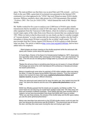 space. The main problem was that there was no proof that such VDs existed… until now.
Early in the year 2000, a great deal of excitement was generated in the Internet UFO
community over what appeared to be “UFOs” that were filmed on many NASA shuttle
missions. Millions watched a short video promo for a UFO documentary film entitled
“Evidence 2001: The Case for NASA UFOs,” which featured the work of Mr. Martyn
Stubbs.
Mr. Stubbs worked for five years to analyze over 2,500 hours of NASA space shuttle
transmissions that he recorded on a total of 520 video tapes. He used satellite dishes and
other equipment from the Vancouver Cable Station, where he worked as a manager, to
record virgin copies of the video from every Discovery mission that was conducted since
1991. When we look at what he discovered, we can clearly see that it is another example
of “vacuum domains” at work, and provides the missing link to explain why the Earth’s
ionosphere is being struck 20 times a second by the so-called ‘small comets.’ We will
post excerpts from the Citizens Aganst UFO Secrecy (CAUS) website to help illustrate
what was done. The article is linked at http://www.caus.org/pn033100.htm, and we have
added italics for emphasis:
…Weird shapes are shown massing on the shuttle equipment while the astronauts talk
openly with mission control about the spooky event.
Dr Guido Nigro, Director of the Search for Extraterrestrial Intelligence, SETI, observatory
was reportedly visibly shaken after viewing part of the footage. "I am very impressed," he
said. "This time we are not talking about footage taken by someone with a home movie
camera.
"Maybe this will prove there is something else that we are not aware of, at least officially."
The footage was aired at the ninth International UFO conference in Nevada and shows
two bizarre phenomena…
Martyn's breakthrough came when he watched a $100 million satellite cable snap taking
the tether 12 miles into space during NASA's Discovery missions. "From the moment it
broke to the moment it's many miles away a spherical phenomena follows and
swarms round it, all going in different directions.
"When the astronauts were asked how far away the tether was, they replied more than 80
miles." He claims the distance and the size of the sphere-like phenomena must be
huge.
NASA has officially guessed that the shards are ice specks, but Martyn scoffed: "I've
never heard of a six-mile long ice crystal that's spotted crystal clear 100 miles away and
there are hundreds of different examples. "Once NASA said they were shooting stars or
meteors, but we have documentation that shows that NASA didn't have an answer.
"When you see those pictures, the pictures of the shuttle today and the Mir space station,
you see the same spherical phenomena."
Martyn also describes how astronauts on the STS-80 shuttle mission could not open the
door due because the phenomena was BLOCKING it. "The phenomena was all around
the door, and they (the crew) were moving the door and trying to get it open.

http://ascension2000.com/ConvergenceIII/

 