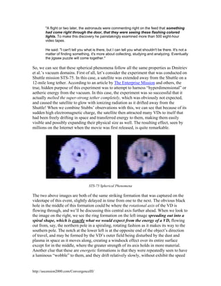 "A flight or two later, the astronauts were commenting right on the feed that something
had come right through the door, that they were seeing these flashing colored
lights. To make this discovery he painstakingly examined more than 500 eight-hour
video tapes.
He said: "I can't tell you what is there, but I can tell you what shouldn't be there. It's not a
matter of finding something, it's more about collecting, studying and analyzing. Eventually
the jigsaw puzzle will come together."

So, we can see that these spherical phenomena follow all the same properties as Dmitriev
et al.’s vacuum domains. First of all, let’s consider the experiment that was conducted on
Shuttle mission STS-75. In this case, a satellite was extended away from the Shuttle on a
12-mile long tether. According to an article by The Enterprise Mission and others, the
true, hidden purpose of this experiment was to attempt to harness “hyperdimensional” or
aetheric energy from the vacuum. In this case, the experiment was so successful that it
actually melted the super-strong tether completely, which was obviously not expected,
and caused the satellite to glow with ionizing radiation as it drifted away from the
Shuttle! When we combine Stubbs’ observations with this, we can see that because of its
sudden high electromagnetic charge, the satellite then attracted many VDs to itself that
had been freely drifting in space and transferred energy to them, making them easily
visible and possibly expanding their physical size as well. The resulting effect, seen by
millions on the Internet when the movie was first released, is quite remarkable.

STS-75 Spherical Phenomena

The two above images are both of the same striking formation that was captured on the
videotape of this event, slightly delayed in time from one to the next. The obvious black
hole in the middle of this formation could be where the rotational axis of the VD is
flowing through, and we’ll be discussing this central axis further ahead. When we look to
the image on the right, we see the ring formation on the left image spreading out into a
spiral shape, which is exactly what we would expect from the energy of a VD, flowing
out from, say, the northern pole in a spiraling, rotating fashion as it makes its way to the
southern pole. The notch at the lower left is at the opposite end of the object’s direction
of travel, and may be formed by the VD’s outer field being disturbed by the dust and
plasma in space as it moves along, creating a windsock effect over its entire surface
except for in the middle, where the greater strength of its axis holds in more material.
Another clue that these are energetic formations is that they were repeatedly seen to have
a luminous “wobble” to them, and they drift relatively slowly, without exhibit the speed

http://ascension2000.com/ConvergenceIII/

 