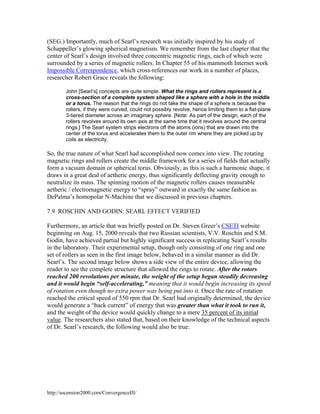 (SEG.) Importantly, much of Searl’s research was initially inspired by his study of
Schappeller’s glowing spherical magnetism. We remember from the last chapter that the
center of Searl’s design involved three concentric magnetic rings, each of which were
surrounded by a series of magnetic rollers. In Chapter 55 of his mammoth Internet work
Impossible Correspondence, which cross-references our work in a number of places,
researcher Robert Grace reveals the following:
John [Searl’s] concepts are quite simple. What the rings and rollers represent is a
cross-section of a complete system shaped like a sphere with a hole in the middle
or a torus. The reason that the rings do not take the shape of a sphere is because the
rollers, if they were curved, could not possibly revolve, hence limiting them to a flat-plane
3-tiered diameter across an imaginary sphere. [Note: As part of the design, each of the
rollers revolves around its own axis at the same time that it revolves around the central
rings.] The Searl system strips electrons off the atoms (ions) that are drawn into the
center of the torus and accelerates them to the outer rim where they are picked up by
coils as electricity.

So, the true nature of what Searl had accomplished now comes into view. The rotating
magnetic rings and rollers create the middle framework for a series of fields that actually
form a vacuum domain or spherical torus. Obviously, as this is such a harmonic shape, it
draws in a great deal of aetheric energy, thus significantly deflecting gravity enough to
neutralize its mass. The spinning motion of the magnetic rollers causes measurable
aetheric / electromagnetic energy to “spray” outward in exactly the same fashion as
DePalma’s homopolar N-Machine that we discussed in previous chapters.
7.9 ROSCHIN AND GODIN: SEARL EFFECT VERIFIED
Furthermore, an article that was briefly posted on Dr. Steven Greer’s CSETI website
beginning on Aug. 15, 2000 reveals that two Russian scientists, V.V. Roschin and S.M.
Godin, have achieved partial but highly significant success in replicating Searl’s results
in the laboratory. Their experimental setup, though only consisting of one ring and one
set of rollers as seen in the first image below, behaved in a similar manner as did Dr.
Searl’s. The second image below shows a side view of the entire device, allowing the
reader to see the complete structure that allowed the rings to rotate. After the rotors
reached 200 revolutions per minute, the weight of the setup began steadily decreasing
and it would begin “self-accelerating,” meaning that it would begin increasing its speed
of rotation even though no extra power was being put into it. Once the rate of rotation
reached the critical speed of 550 rpm that Dr. Searl had originally determined, the device
would generate a “back current” of energy that was greater than what it took to run it,
and the weight of the device would quickly change to a mere 35 percent of its initial
value. The researchers also stated that, based on their knowledge of the technical aspects
of Dr. Searl’s research, the following would also be true:

http://ascension2000.com/ConvergenceIII/

 