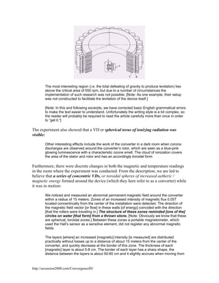 The most interesting region (i.e. the total defeating of gravity to produce levitation) lies
above the critical area of 550 rpm, but due to a number of circumstances the
implementation of such research was not possible. [Note: As one example, their setup
was not constructed to facilitate the levitation of the device itself.]
[Note: In this and following excerpts, we have corrected basic English grammatical errors
to make the text easier to understand. Unfortunately the writing style is a bit complex, so
the reader will probably be required to read the article carefully more than once in order
to “get it.”]

The experiment also showed that a VD or spherical torus of ionizing radiation was
visible:
Other interesting effects include the work of the converter in a dark room when corona
discharges are observed around the converter’s rotor, which are seen as a blue-pink
glowing luminescence with a characteristic ozone smell. The cloud of ionization covers
the area of the stator and rotor and has an accordingly toroidal form.

Furthermore, there were discrete changes in both the magnetic and temperature readings
in the room where the experiment was conducted. From the description, we are led to
believe that a series of concentric VDs, or toroidal spheres of increased aetheric /
magnetic energy formed around the device (which they here refer to as a converter) while
it was in motion:
We noticed and measured an abnormal permanent magnetic field around the converter
within a radius of 15 meters. Zones of an increased intensity of magnetic flux 0.05T
located concentrically from the center of the installation were detected. The direction of
the magnetic field vector [or flow] in these walls [of energy] coincided with the direction
[that the rollers were traveling in.] The structure of these zones reminded [one of the]
circles on water [that form] from a thrown stone. [Note: Obviously we know that these
are spherical, toroidal zones.] Between these zones a portable magnetometer, which
used the Hall’s sensor as a sensitive element, did not register any abnormal magnetic
fields.
The layers [where] an increased [magnetic] intensity [is measured] are distributed
practically without losses up to a distance of about 15 meters from the center of the
converter, and quickly decrease at the border of this zone. The thickness of each
[magnetic] layer is about 5-8 cm. The border of each layer has a sharp shape, the
distance between the layers is about 50-60 cm and it slightly accrues when moving from

http://ascension2000.com/ConvergenceIII/

 