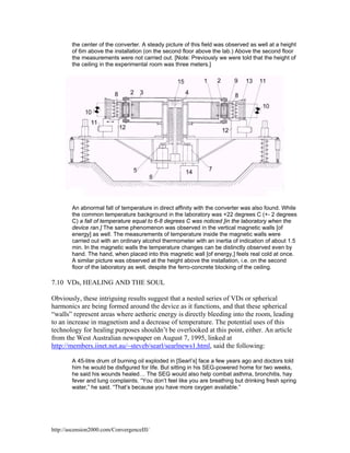 the center of the converter. A steady picture of this field was observed as well at a height
of 6m above the installation (on the second floor above the lab.) Above the second floor
the measurements were not carried out. [Note: Previously we were told that the height of
the ceiling in the experimental room was three meters.]

An abnormal fall of temperature in direct affinity with the converter was also found. While
the common temperature background in the laboratory was +22 degrees C (+- 2 degrees
C) a fall of temperature equal to 6-8 degrees C was noticed [in the laboratory when the
device ran.] The same phenomenon was observed in the vertical magnetic walls [of
energy] as well. The measurements of temperature inside the magnetic walls were
carried out with an ordinary alcohol thermometer with an inertia of indication of about 1.5
min. In the magnetic walls the temperature changes can be distinctly observed even by
hand. The hand, when placed into this magnetic wall [of energy,] feels real cold at once.
A similar picture was observed at the height above the installation, i.e. on the second
floor of the laboratory as well, despite the ferro-concrete blocking of the ceiling.

7.10 VDs, HEALING AND THE SOUL
Obviously, these intriguing results suggest that a nested series of VDs or spherical
harmonics are being formed around the device as it functions, and that these spherical
“walls” represent areas where aetheric energy is directly bleeding into the room, leading
to an increase in magnetism and a decrease of temperature. The potential uses of this
technology for healing purposes shouldn’t be overlooked at this point, either. An article
from the West Australian newspaper on August 7, 1995, linked at
http://members.iinet.net.au/~steveb/searl/searlnews1.html, said the following:
A 45-litre drum of burning oil exploded in [Searl’s] face a few years ago and doctors told
him he would be disfigured for life. But sitting in his SEG-powered home for two weeks,
he said his wounds healed… The SEG would also help combat asthma, bronchitis, hay
fever and lung complaints. “You don’t feel like you are breathing but drinking fresh spring
water,” he said. “That’s because you have more oxygen available.”

http://ascension2000.com/ConvergenceIII/

 