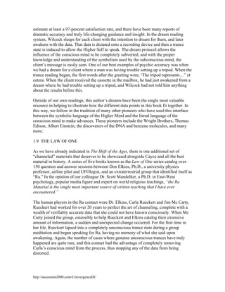 estimate at least a 97-percent satisfaction rate, and there have been many reports of
dramatic accuracy and truly life-changing guidance and insight. In the dream reading
system, Wilcock sleeps for each client with the intention to dream for them, and later
awakens with the data. That data is dictated onto a recording device and then a trance
state is induced to allow the Higher Self to speak. The dream protocol allows the
influence of the conscious mind to be completely subverted, and with the proper
knowledge and understanding of the symbolism used by the subconscious mind, the
client’s message is easily seen. One of our best examples of psychic accuracy was when
we had a dream for a client where a man was having trouble setting up a tripod. When the
trance reading began, the first words after the greeting were, ‘The tripod represents…” et
cetera. When the client received the cassette in the mailbox, he had just awakened from a
dream where he had trouble setting up a tripod, and Wilcock had not told him anything
about the results before this.
Outside of our own readings, this author’s dreams have been the single most valuable
resource in helping to illustrate how the different data points in this book fit together. In
this way, we follow in the tradition of many other pioneers who have used this interface
between the symbolic language of the Higher Mind and the literal language of the
conscious mind to make advances. These pioneers include the Wright Brothers, Thomas
Edison, Albert Einstein, the discoverers of the DNA and benzene molecules, and many
more.
1.9 THE LAW OF ONE
As we have already indicated in The Shift of the Ages, there is one additional set of
“channeled” materials that deserves to be showcased alongside Cayce and all the best
material in history. A series of five books known as the Law of One series catalog over
150 question and answer sessions between Don Elkins, Ph.D., a university physics
professor, airline pilot and UFOlogist, and an extraterrestrial group that identified itself as
“Ra.” In the opinion of our colleague Dr. Scott Mandelker, a Ph.D. in East-West
psychology, popular media figure and expert on world religious teachings, “the Ra
Material is the single most important source of written teaching that I have ever
encountered.”
The human players in the Ra contact were Dr. Elkins, Carla Rueckert and Jim Mc Carty.
Rueckert had worked for over 20 years to perfect the art of channeling, complete with a
wealth of verifiably accurate data that she could not have known consciously. When Mc
Carty joined the group, ostensibly to help Rueckert and Elkins catalog their extensive
amount of information, a sudden and unexpected change occurred. For the first time in
her life, Rueckert lapsed into a completely unconscious trance state during a group
meditation and began speaking for Ra, having no memory of what she said upon
awakening. Again, the number of cases where genuine unconscious trances have truly
happened are quite rare, and this contact had the advantage of completely removing
Carla’s conscious mind from the process, thus stopping any of the data from being
distorted.

http://ascension2000.com/ConvergenceIII/

 
