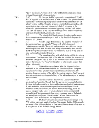 7.4.3

7.5

7.6

7.7

7.8

7.9

7.10

“pipe” explosions, “sprites / elves / jets” and luminescences associated
with earthquake and volcano activity.
7.4.3
Mr. Martyn Stubbs’ rigorous documentation of “NASA
UFOs” appears to be an observation of VDs in space. The spherical shape,
central hole and spiraling energy emissions from the central hole are all
clearly visible on film. This also gives us a method of understanding why
our scientists have observed “atmospheric holes” occurring in the
ultraviolet spectrum of our ionosphere appearing 20 times each second.
The VDs are created in the Sun, travel through space on the “solar wind”
and later strike the Earth, creating the holes.
7.5
The spherical fields of vacuum domains can be seen to
form anomalous structures in space, such as the dumbbell shape of the
nebulae Eta Carinae.
Charles Cagle demonstrated the idea that “particles” at
7.6
the subatomic level are actually VDs as well, which he named
“electromagnetotoroids.” From his understanding, workable free energy
technologies have been devised. This brings us closer to a true “unified
field” theory that shows how these VD formations exist at every level of
size and complexity in the Universe.
7.7
The torus is a sphere with a hole in the middle, forming a
donut shape. This is the true form of the VD, and explains the structure of
the Earth’s magnetic field as well as the structure of the funnel cloud that
makes the tornado. The “hole” in the sphere is what creates an axis that
allows it to rotate.
7.8
Robert Grace reveals that what the rings and rollers
represent in the Searl Effect Generator is a cross-section of a complete
system shaped like a sphere with a hole in the middle or a torus. By
creating this cross-section of the VD with rotating magnets, Searl was able
to replicate the anti-gravitational effects of the VD and use them to levitate
the craft itself.
Russian scientists Roschin and Godin were able to
7.9
replicate Searl’s results. Though their device was not physically built to
levitate, it clearly would have if they did not use mechanical brakes to stop
it, as it went into a self-accelerating mode after crossing the critical
threshold of 550 revolutions per minute. Most interestingly, when the
device was powered a series of spherical energy zones were created
around it, and “the structure of these zones reminded [one of the] circles
on water [that form] from a thrown stone.” Within these zones, the
magnetic fields increased and the temperature decreased.
7.10
Dr. Searl’s research associated the aetheric energy of the
VD with an increased speed of healing. We suggest that the VD is actually
the shape of the Ultimate Being, or God, as well as the shape of the soul as
it is expressed in our different energy bodies.

HOME | INDEX | NEXT

http://ascension2000.com/ConvergenceIII/

 