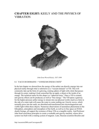 CHAPTER EIGHT: KEELY AND THE PHYSICS OF
VIBRATION

John Ernst Worrell Keely, 1837-1898

8.1 VACUUM DOMAINS = “CONSCIOUSNESS UNITS”
In the last chapter we showed how the energy of the aether can directly emerge into our
physical reality through what is referred to as a “vacuum domain” or VD. This will
commonly take up the form of a glowing, rotating sphere of light with a hole that passes
through its center, making it look somewhat like an apple, a donut or the inside of an
orange. The technical name for this shape is a “spherical torus.” Once a VD is created,
anti-gravity effects can be produced, as well as “free energy.” The VD opens a gateway
for the higher-pressure aether energy to stream into our physical world, much as a hole in
the side of a water tank will cause the water to come rushing out. Gravity waves, which
normally press into the earth, are absorbed and transformed into electromagnetism and
visible light within these objects. Numerous observations of anomalous phenomena in the
lithosphere, atmosphere and ionosphere of the Earth, as well as in free space on NASA
shuttle footage, all support the existence of these VDs as a tangible reality. And Professor
John Searl used these principles to create a workable anti-gravity machine, whose drive
system was built with a rotating system of magnets. Later, Russian scientists Roschin and

http://ascension2000.com/ConvergenceIII/

 