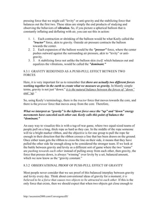 pressing force that we might call "levity" or anti-gravity and the stabilizing force that
balances out the first two. These ideas are simply the end products of studying and
observing the behaviors of vibration. So, if you picture a spherical balloon that is
constantly inflating and deflating with air, you can see this in action:
1. 1. Each contraction or shrinking of the balloon would be what Keely called the
"tractor" force, akin to gravity. Outside air pressure contracts the balloon
towards the center.
2. 2. Each expansion of the balloon would be the "pressor" force, where the center
pushes outward against the surrounding air pressure, akin to “levity” or antigravity.
3. 3. A stabilizing force not unlike the balloon skin itself, which balances out and
equalizes the vibrations, would be called the "dominant."
8.3.1 GRAVITY REDEFINED AS A PUSH-PULL EFFECT BETWEEN TWO
FORCES
Here, it is very important for us to remember that there are actually two different forces
working together in the earth to create what we measure as gravity. In bluntly simple
terms, gravity is not just “down;” it is the natural balance between the forces of “down”
and “up.”
So, using Keely’s terminology, there is the tractor force that moves towards the core, and
there is the pressor force that moves away from the core. Therefore,
What we interpret as “gravity” is the leftover force once the “up” and “down” energy
movements have canceled each other out. Keely calls this point of balance the
“dominant.”
An easy way to visualize this is with a tug-of-war game, where two equal-sized teams of
people pull on a long, thick rope as hard as they can. In the middle of the rope someone
will tie a bright marker ribbon, and the objective is for one group to pull the rope far
enough in their direction that the ribbon crosses a line that has been drawn on the ground.
Once either team gets the ribbon to cross the line on their side, it means that they have
pulled the other side far enough along to be considered the stronger team. If we look at
the battle between gravity and levity as a different sort of game where the two “teams”
are pushing towards each other instead of pulling away from each other, then gravity, the
force that presses down, is always “winning” over levity by a set, balanced amount,
which we now know as the “gravity constant.”
8.3.2 OBSERVATIONAL PROOF OF PUSH-PULL EFFECT OF GRAVITY
Most people never consider that we see proof of this balanced interplay between gravity
and levity every day. Think about conventional ideas of gravity for a moment; it is
believed to be a force that causes two objects to be attracted to each other. If this is the
only force that exists, then we should expect that when two objects get close enough to

http://ascension2000.com/ConvergenceIII/

 