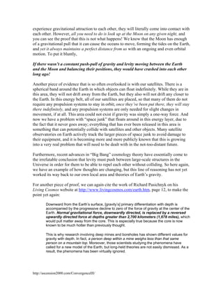 experience gravitational attraction to each other, they will literally come into contact with
each other. However, all you need to do is look up at the Moon on any given night, and
you can see the proof that this is not what happens! We know that the Moon has enough
of a gravitational pull that it can cause the oceans to move, forming the tides on the Earth,
and yet it always maintains a perfect distance from us with an ongoing and even orbital
motion. To put it bluntly,
If there wasn’t a constant push-pull of gravity and levity moving between the Earth
and the Moon and balancing their positions, they would have crashed into each other
long ago!
Another piece of evidence that is so often overlooked is with our satellites. There is a
spherical band around the Earth in which objects can float indefinitely. While they are in
this area, they will not drift away from the Earth, but they also will not drift any closer to
the Earth. In this energy belt, all of our satellites are placed, so that many of them do not
require any propulsion systems to stay in orbit; once they’ve been put there, they will stay
there indefinitely, and any propulsion systems are only needed for slight changes in
movement, if at all. This area could not exist if gravity was simply a one-way force. And
now we have a problem with “space junk” that floats around in this energy layer, due to
the fact that it never goes away; everything that has ever been released in this area is
something that can potentially collide with satellites and other objects. Many satellite
observatories on Earth actively track the larger pieces of space junk to avoid damage to
their equipment, and it is becoming more and more publicly known that this is growing
into a very real problem that will need to be dealt with in the not-too-distant future.
Furthermore, recent advances in “Big Bang” cosmology theory have essentially come to
the irrefutable conclusion that levity must push between large-scale structures in the
Universe in order for them to be able to repel each other without colliding. So here again,
we have an example of how thoughts are changing, but this line of reasoning has not yet
worked its way back to our own local area and theories of Earth’s gravity.
For another piece of proof, we can again cite the work of Richard Pasichnyk on his
Living Cosmos website at http://www.livingcosmos.com/earth.htm, page 12, to make the
point yet again:
Downward from the Earth’s surface, [gravity’s] primary differentiation with depth is
accompanied by the progressive decline to zero of the force of gravity at the center of the
Earth. Normal gravitational force, downwardly directed, is replaced by a reversed
upwardly directed force at depths greater than 2,700 kilometers (1,678 miles), which
would pull matter away from the core. This is especially true because the core is now
known to be much hotter than previously thought.
This is why research involving deep mines and boreholes has shown different values for
gravity with depth. In fact, a person deep within a mine weighs less than that same
person on a mountain top. Moreover, those scientists studying the phenomena have
called for a new model of the Earth, but long-held theories are not easily dismissed. As a
result, the phenomena has been virtually ignored.

http://ascension2000.com/ConvergenceIII/

 