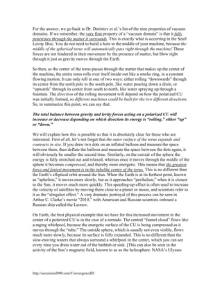 For the answer, we go back to Dr. Dmitriev et al.’s list of the nine properties of vacuum
domains. If we remember, the very first property of a “vacuum domain” is that it fully
penetrates through the matter it surrounds. This is exactly what is occurring in the Searl
Levity Disc. You do not need to build a hole in the middle of your machine, because the
middle of the spherical torus will automatically pass right through the machine! These
forces are not hindered in their movement by the presence of matter, but blow right
through it just as gravity moves through the Earth.
So then, as the center of the torus passes through the matter that makes up the center of
the machine, the entire torus rolls over itself inside-out like a smoke ring, in a constant
flowing motion. It can only roll in one of two ways: either rolling “downwards” through
its center from the north pole to the south pole, like water pouring down a drain, or
“upwards” through its center from south to north, like water spraying up through a
fountain. The direction of the rolling movement will depend on how the polarized CU
was initially formed, so different machines could be built for the two different directions.
So, to summarize this point, we can say that:
The total balance between gravity and levity forces acting on a polarized CU will
increase or decrease depending on which direction its energy is “rolling,” either “up”
or “down.”
We will explain how this is possible so that it is absolutely clear for those who are
interested. First of all, let’s not forget that the outer surface of the torus expands and
contracts in size. If you draw two dots on an inflated balloon and measure the space
between them, then deflate the balloon and measure the space between the dots again, it
will obviously be smaller the second time. Similarly, on the outside of the sphere the
energy is fully stretched out and relaxed, whereas once it moves through the middle of the
sphere it becomes compressed, and thereby more energetic. This means that the greatest
force and fastest movement is in the tubelike center of the torus. This is no different than
the Earth’s elliptical orbit around the Sun. When the Earth is at its furthest point, known
as “aphelion,” it moves more slowly, but as it approaches “perihelion,” when it is closest
to the Sun, it moves much more quickly. This speeding-up effect is often used to increase
the velocity of satellites by moving them close to a planet or moon, and scientists refer to
it as the “slingshot effect.” A very dramatic portrayal of this process can be seen in
Arthur C. Clarke’s movie “2010,” with American and Russian scientists onboard a
Russian ship called the Leonov.
On Earth, the best physical example that we have for this increased movement in the
center of a polarized CU is in the case of a tornado. The central “funnel cloud” flows like
a raging whirlpool, because the energetic surface of the CU is being compressed as it
moves through the “tube.” The outside sphere, which is usually not even visible, flows
much more slowly, because its surface is fully expanded. This is no different than the
slow-moving waters that always surround a whirlpool in the center, which you can see
every time you drain water out of the bathtub or sink. [This can also be seen in the
activity of the Sun’s magnetic field, known to us as the heliosphere. NASA’s Ulysses

http://ascension2000.com/ConvergenceIII/

 