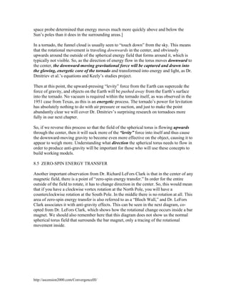 space probe determined that energy moves much more quickly above and below the
Sun’s poles than it does in the surrounding areas.]
In a tornado, the funnel cloud is usually seen to “touch down” from the sky. This means
that the rotational movement is traveling downwards in the center, and obviously
upwards around the outside of the spherical energy field that forms around it, which is
typically not visible. So, as the direction of energy flow in the torus moves downward to
the center, the downward-moving gravitational force will be captured and drawn into
the glowing, energetic core of the tornado and transformed into energy and light, as Dr.
Dmitriev et al.’s equations and Keely’s studies project.
Then at this point, the upward-pressing “levity” force from the Earth can supercede the
force of gravity, and objects on the Earth will be pushed away from the Earth’s surface
into the tornado. No vacuum is required within the tornado itself, as was observed in the
1951 case from Texas, as this is an energetic process. The tornado’s power for levitation
has absolutely nothing to do with air pressure or suction, and just to make the point
abundantly clear we will cover Dr. Dmitriev’s surprising research on tornadoes more
fully in our next chapter.
So, if we reverse this process so that the field of the spherical torus is flowing upwards
through the center, then it will suck more of the “levity” force into itself and thus cause
the downward-moving gravity to become even more effective on the object, causing it to
appear to weigh more. Understanding what direction the spherical torus needs to flow in
order to produce anti-gravity will be important for those who will use these concepts to
build working models.
8.5 ZERO-SPIN ENERGY TRANSFER
Another important observation from Dr. Richard LeFors Clark is that in the center of any
magnetic field, there is a point of “zero-spin energy transfer.” In order for the entire
outside of the field to rotate, it has to change direction in the center. So, this would mean
that if you have a clockwise vortex rotation at the North Pole, you will have a
counterclockwise rotation at the South Pole. In the middle there is no rotation at all. This
area of zero-spin energy transfer is also referred to as a “Bloch Wall,” and Dr. LeFors
Clark associates it with anti-gravity effects. This can be seen in the next diagram, coopted from Dr. LeFors Clark, which shows how the rotational change occurs inside a bar
magnet. We should also remember here that this diagram does not show us the normal
spherical torus field that surrounds the bar magnet, only a tracing of the rotational
movement inside.

http://ascension2000.com/ConvergenceIII/

 