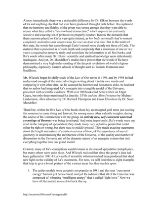 Almost immediately there was a noticeable difference for Dr. Elkins between the words
of Ra and anything else that had ever been produced through Carla before. Ra explained
that the harmony and fidelity of the group was strong enough that they were able to
secure what they called a “narrow-band connection,” which required an extremely
sensitive and exacting set of protocols to properly conduct. Indeed, the demands that
these sessions placed on Carla were quite intense, as her body essentially had to remain
completely motionless and unconscious for over an hour at a time. But in the midst of
this state, the words that came through Carla’s mouth were clearly not those of Carla. The
material that is presented is of such depth and complexity that a minimum of one or two
years is required to properly study and assimilate the information in all five books, and
Ra’s words often made Dr. Elkins’ scientific and spiritual knowledge seem ridiculously
inadequate. And yet, Dr. Mandelker’s studies have proven that the words of Ra have
demonstrated a very high understanding of the deepest revelations of world religious
philosophy, especially Eastern schools of thought such as Taoism, Hinduism and
Buddhism.
Mr. Wilcock began his daily study of the Law of One series in 1996, and by 1998 he had
understood enough of the material to begin writing about it in his own words and
comparing it with other data. As he scanned the Internet and bookstores alike, he realized
that no author had integrated Ra’s concepts into a tangible model of the Universe,
presented with scientific evidence. Well over 300 books had been written on Edgar
Cayce, but only three mentioned Ra directly: UFOs and the Alien Presence by Michael
Lindemann, Alien Identities by Dr. Richard Thompson and From Elsewhere by Dr. Scott
Mandelker.
Therefore, within the five Law of One books there lay an untapped gold mine just waiting
for someone to come along and harvest; for among many other valuable insights, during
the course of Ra’s interaction with the group, an entirely new, self-consistent universal
cosmology of Oneness was being developed. And more importantly, Ra’s words were not
at all in the category of speculation; they made many very definitive points that could
either be right or wrong, but there was no middle ground. They made exacting statements
about the length and nature of certain structures of time, of the importance of sacred
geometry in understanding the architecture of the Universe, of the quality and number of
dimensions in the Universe and of the dynamic nature of an energetic system that tied
everything together into one grand model.
Granted, many of Ra’s conceptions would remain in the area of speculative metaphysics,
but many others were quite plain. And Wilcock realized that since the group’s data had
been gathered in 1981-83, a wealth of scientific information had been produced that shed
new light on the validity of Ra’s statements. For now, we will limit this to eight examples
that help to give a broad portrait of the various areas that this touches upon:
1. The aether models were certainly not popular in 1981 and the term “zero-point
energy” had not yet been coined, and yet Ra indicated that all of the Universe was
composed of vibrating “intelligent energy” that it called “light-love.” Now we
have all the needed research to back this up.

http://ascension2000.com/ConvergenceIII/

 
