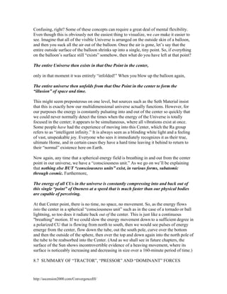 Confusing, right? Some of these concepts can require a great deal of mental flexibility.
Even though this is obviously not the easiest thing to visualize, we can make it easier to
see. Imagine that all of the visible Universe is arranged on the outside skin of a balloon,
and then you suck all the air out of the balloon. Once the air is gone, let’s say that the
entire outside surface of the balloon shrinks up into a single, tiny point. So, if everything
on the balloon’s surface still “exists” somehow, then what do you have left at that point?
The entire Universe then exists in that One Point in the center,
only in that moment it was entirely “infolded!” When you blow up the balloon again,
The entire universe then unfolds from that One Point in the center to form the
“illusion” of space and time.
This might seem preposterous on one level, but sources such as the Seth Material insist
that this is exactly how our multidimensional universe actually functions. However, for
our purposes the energy is constantly pulsating into and out of the center so quickly that
we could never normally detect the times when the energy of the Universe is totally
focused in the center; it appears to be simultaneous, where all vibrations exist at once.
Some people have had the experience of moving into this Center, which the Ra group
refers to as “intelligent infinity.” It is always seen as a blinding white light and a feeling
of vast, unspeakable joy. Everyone who sees it immediately recognizes it as their true,
ultimate Home, and in certain cases they have a hard time leaving it behind to return to
their “normal” existence here on Earth.
Now again, any time that a spherical energy field is breathing in and out from the center
point in our universe, we have a “consciousness unit.” As we go on we’ll be explaining
that nothing else BUT “consciousness units” exist, in various forms, subatomic
through cosmic. Furthermore,
The energy of all CUs in the universe is constantly compressing into and back out of
this single “point” of Oneness at a speed that is much faster than our physical bodies
are capable of perceiving.
At that Center point, there is no time, no space, no movement. So, as the energy flows
into the center in a spherical “consciousness unit” such as in the case of a tornado or ball
lightning, so too does it radiate back out of the center. This is just like a continuous
"breathing" motion. If we could slow the energy movement down to a sufficient degree in
a polarized CU that is flowing from north to south, then we would see pulses of energy
emerge from the center, flow down the tube, out the south pole, curve over the bottom
and then the outside of the sphere, then over the top and down again into the north pole of
the tube to be reabsorbed into the Center. (And as we shall see in future chapters, the
surface of the Sun shows incontrovertible evidence of a heaving movement, where its
surface is noticeably increasing and decreasing in size over a 160-minute period of time.)
8.7 SUMMARY OF “TRACTOR”, “PRESSOR” AND “DOMINANT” FORCES

http://ascension2000.com/ConvergenceIII/

 