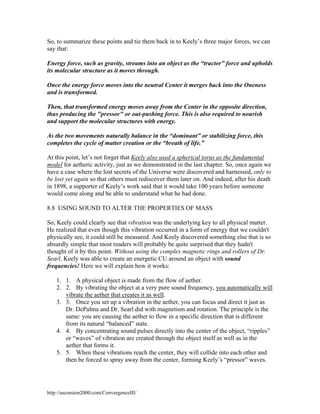 So, to summarize these points and tie them back in to Keely’s three major forces, we can
say that:
Energy force, such as gravity, streams into an object as the “tractor” force and upholds
its molecular structure as it moves through.
Once the energy force moves into the neutral Center it merges back into the Oneness
and is transformed.
Then, that transformed energy moves away from the Center in the opposite direction,
thus producing the "pressor" or out-pushing force. This is also required to nourish
and support the molecular structures with energy.
As the two movements naturally balance in the “dominant” or stabilizing force, this
completes the cycle of matter creation or the “breath of life.”
At this point, let’s not forget that Keely also used a spherical torus as the fundamental
model for aetheric activity, just as we demonstrated in the last chapter. So, once again we
have a case where the lost secrets of the Universe were discovered and harnessed, only to
be lost yet again so that others must rediscover them later on. And indeed, after his death
in 1898, a supporter of Keely’s work said that it would take 100 years before someone
would come along and be able to understand what he had done.
8.8 USING SOUND TO ALTER THE PROPERTIES OF MASS
So, Keely could clearly see that vibration was the underlying key to all physical matter.
He realized that even though this vibration occurred in a form of energy that we couldn't
physically see, it could still be measured. And Keely discovered something else that is so
absurdly simple that most readers will probably be quite surprised that they hadn't
thought of it by this point. Without using the complex magnetic rings and rollers of Dr.
Searl, Keely was able to create an energetic CU around an object with sound
frequencies! Here we will explain how it works:
1. 1. A physical object is made from the flow of aether.
2. 2. By vibrating the object at a very pure sound frequency, you automatically will
vibrate the aether that creates it as well.
3. 3. Once you set up a vibration in the aether, you can focus and direct it just as
Dr. DePalma and Dr. Searl did with magnetism and rotation. The principle is the
same: you are causing the aether to flow in a specific direction that is different
from its natural “balanced” state.
4. 4. By concentrating sound pulses directly into the center of the object, “ripples”
or “waves” of vibration are created through the object itself as well as in the
aether that forms it.
5. 5. When these vibrations reach the center, they will collide into each other and
then be forced to spray away from the center, forming Keely’s “pressor” waves.

http://ascension2000.com/ConvergenceIII/

 