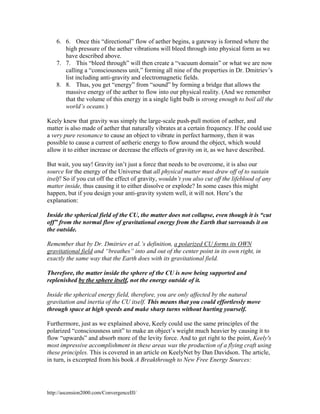 6. 6. Once this “directional” flow of aether begins, a gateway is formed where the
high pressure of the aether vibrations will bleed through into physical form as we
have described above.
7. 7. This “bleed through” will then create a “vacuum domain” or what we are now
calling a “consciousness unit,” forming all nine of the properties in Dr. Dmitriev’s
list including anti-gravity and electromagnetic fields.
8. 8. Thus, you get “energy” from “sound” by forming a bridge that allows the
massive energy of the aether to flow into our physical reality. (And we remember
that the volume of this energy in a single light bulb is strong enough to boil all the
world’s oceans.)
Keely knew that gravity was simply the large-scale push-pull motion of aether, and
matter is also made of aether that naturally vibrates at a certain frequency. If he could use
a very pure resonance to cause an object to vibrate in perfect harmony, then it was
possible to cause a current of aetheric energy to flow around the object, which would
allow it to either increase or decrease the effects of gravity on it, as we have described.
But wait, you say! Gravity isn’t just a force that needs to be overcome, it is also our
source for the energy of the Universe that all physical matter must draw off of to sustain
itself! So if you cut off the effect of gravity, wouldn’t you also cut off the lifeblood of any
matter inside, thus causing it to either dissolve or explode? In some cases this might
happen, but if you design your anti-gravity system well, it will not. Here’s the
explanation:
Inside the spherical field of the CU, the matter does not collapse, even though it is “cut
off” from the normal flow of gravitational energy from the Earth that surrounds it on
the outside.
Remember that by Dr. Dmitriev et al.’s definition, a polarized CU forms its OWN
gravitational field and “breathes” into and out of the center point in its own right, in
exactly the same way that the Earth does with its gravitational field.
Therefore, the matter inside the sphere of the CU is now being supported and
replenished by the sphere itself, not the energy outside of it.
Inside the spherical energy field, therefore, you are only affected by the natural
gravitation and inertia of the CU itself. This means that you could effortlessly move
through space at high speeds and make sharp turns without hurting yourself.
Furthermore, just as we explained above, Keely could use the same principles of the
polarized “consciousness unit” to make an object’s weight much heavier by causing it to
flow “upwards” and absorb more of the levity force. And to get right to the point, Keely's
most impressive accomplishment in these areas was the production of a flying craft using
these principles. This is covered in an article on KeelyNet by Dan Davidson. The article,
in turn, is excerpted from his book A Breakthrough to New Free Energy Sources:

http://ascension2000.com/ConvergenceIII/

 