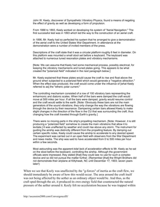 John W. Keely, discoverer of Sympathetic Vibratory Physics, found a means of negating
the effect of gravity as well as developing a form of propulsion.
From 1888 to 1893, Keely worked on developing his system of "Aerial Navigation." The
first successful test was in 1893 which led the way to the construction of an aerial craft.
In 1896, Mr. Keely had so perfected his system that he arranged to give a demonstration
of the aerial craft to the United States War Department. In attendance at the
demonstration were a number of invited members of the press.
Descriptions of the craft state that it was a circular platform roughly 6 feet in diameter. On
this platform was mounted a small stool set before a keyboard. The keyboard was
attached to numerous tuned resonation plates and vibratory mechanisms.
[Note: We can assume that Keely had some mechanical process, possibly electrical, for
keeping the vibratory mechanisms and tuned plates going. This appears to be what
created the "polarized field" indicated in the next paragraph below.]
Mr. Keely explained that these plates would cause the craft to rise and float above the
ground when subjected to a polarized field which would generate a "negative attraction."
When the effect was produced, the craft would come under the influence of [what Keely
referred to as] the "etheric polar current."
The controlling mechanism consisted of a row of 100 vibratory bars representing the
enharmonic and diatonic scales. When half of the bars were damped the craft would
move at 500 miles per hour. If all the bars were damped, gravity would resume control
and the craft would settle to the earth. [Note: Obviously these bars are not the main
generators of the sound vibrations; they only change the way the vibrations are flowing
through the device by their resonance. Dampening certain bars allowed Keely to make
slight changes in the direction of the flow in the CU that was surrounding the craft, thus
changing how the craft traveled through Earth’s gravity.]
There were no moving parts in the ship's propelling mechanism. [Note: However, it is still
producing a “polarized field” somehow to create the main vibrations that allow it to
levitate.] It was unaffected by weather and could rise above any storm. The instrument for
guiding the airship was distinctly different from the propelling feature. By damping out
certain specific notes, Keely could cause the airship to accelerate to any desired speed.
The experiment was carried out in an open field with observers from the War Department
and news media. The ship was said to have accelerated from 0 to 500 miles per hour
within a few seconds.
Most astounding was the apparent total lack of acceleration effects to Mr. Keely as he sat
on the stool before the keyboard, controlling the airship. Although the government
officials were impressed, they stated [that] they could see no use for such a complex
device and so did not pursue the matter further. (Remember [that] the Wright Brothers did
not demonstrate their airplane at Kittyhawk, NC until December 17, 1903; seven years
later!)

When we see that Keely was unaffected by the "g-forces" of inertia as the craft flew, we
should immediately be aware of how this would occur. The area around the craft itself
was not being affected by the aether as an ordinary object would be. And thus, as the
craft sped through the air, it produced its own energy field that counteracted the natural
pressure of the aether around it. Keely felt no acceleration because he was trapped within

http://ascension2000.com/ConvergenceIII/

 