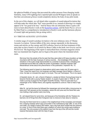 the spherical bubble of energy that prevented the aether pressure from changing inside.
Similarly, many UFO sightings have reported split-second 90-degree turns at speeds so
fast that conventional g-forces would completely destroy the body of any pilot inside.
In the rest of this chapter, we will detail other examples of sound-induced levitation that
will help make the whole idea "feel" more possible to us, instead of allowing it to simply
appear to be “too good to be true.” And for those who are interested, there is quite a bit
more to learn about Keely's work on the KeelyNet website, and the book Physics of Love
by Dale Pond is a comprehensive introduction to Keely's work and the harmonic physics
of sound, light and geometry that go along with it.
8.9 TIBETAN ACOUSTIC LEVITATION
A similar usage of sound to produce levitation is the now-infamous story of Tibetan
Acoustic Levitation. Various tidbits of the story emerge repeatedly in the discussion
rooms and articles on free energy and UFO websites, however the best treatment of this
story that we have found is in an article by Bruce Cathie in the book Anti-Gravity and the
World Grid. The beginning of the report is transcribed from a German magazine article
that was translated into English; and we begin at the point where the translated article
starts.
We know from the priests of the far east that they were able to lift heavy boulders up high
mountains with the help of groups of various sounds… the knowledge of the various
vibrations in the audio range demonstrates to a scientist of physics that a vibrating and
condensed sound field can nullify the power of gravitation. Swedish engineer Olaf
Alexanderson wrote about this phenomenon in the publication, Implosion No. 13.
The following report is based on observations which were made only 20 years ago in
Tibet. I have this report from civil engineer and flight manager Henry Kjelson, a friend of
mine. He later on included this report in his book, The Lost Techniques. This is his report:
A Swedish doctor, Dr. Jarl, a friend of Kjelson’s, studied at Oxford. During those times he
became friends with a young Tibetan student. A couple of years later in 1939, Dr. Jarl
made a journey to Egypt for the English Scientific Society. There he was seen by a
messenger of his Tibetan friend, and urgently requested to come to Tibet to treat a high
Lama.
After Dr. Jarl got the leave he followed the messenger and arrived after a long journey by
plane and Yak caravans at the monastery, where the old Lama and his friend who was
now holding a high position were now living.
Dr. Jarl stayed there for some time, and because of his friendship with the Tibetans he
learned a lot of things that other foreigners had no chance to hear about or observe.
One day his friend took him to a place in the neighborhood of the monastery and showed
him a sloping meadow which was surrounded in the northwest by high cliffs. In one of the
rock walls, at a height of about 250 meters, was a big hole which looked like the entrance
to a cave. In front of this hole there was a platform on which the monks were building a
rock wall. The only access to this platform was from the top of the cliff and the monks
lowered themselves down with the help of ropes.

http://ascension2000.com/ConvergenceIII/

 