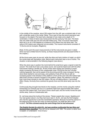 In the middle of the meadow, about 250 meters from the cliff, was a polished slab of rock
with a bowl-like cavity in the center. [Note: This is part of how the sound resonance was
focused on the object.] The bowl had a diameter of one meter and a depth of 15
centimeters. A block of stone was maneuvered into this cavity by Yak oxen. The block
was one meter wide and one and one-half meters long. Then 19 musical instruments
were set in an arc of 90 degrees at a distance of 63 meters from the stone slab. The
radius of 63 meters was measured out accurately. The musical instruments consisted of
13 drums and six trumpets. (Ragdons).
[Note: At this point the exact measurements of all the instruments are given in detail,
which we have omitted here for brevity, as these measurements are discussed further in
the chapter.]
All the drums were open at one end, while the other end had a bottom of metal, on which
the monks beat with big leather clubs. Behind each instrument was a row of monks. The
situation is demonstrated in the following diagram (see above.)
When the stone was in position the monk behind the small drum gave a signal to start the
concert. The small drum had a very sharp sound, and could be heard even with the other
instruments making a terrible din. All the monks were singing and chanting a prayer,
slowly increasing the tempo of this unbelievable noise. During the first four minutes
nothing happened, then as the speed of the drumming and the noise increased, the big
stone block started to rock and sway, and suddenly it took off into the air with an
increasing speed in the direction of the platform in front of the cave hole 250 meters high.
After three minutes of ascent it landed on the platform. [Note: Pay attention to the fact
that it took three minutes to rise 250 meters. We are not talking about a “cannonball”
effect. Slowly, the levity force overtook the gravity force and the stone lazily rose into the
air.]
Continuously they brought new blocks to the meadow, and the monks using this method
transported 5 to 6 blocks per hour on a parabolic flight track approximately 500 meters
long and 250 meters high. From time to time a stone split, and the monks moved the split
stones away. Quite an unbelievable task.
Dr. Jarl knew about the hurling of the stones. Tibetan experts like Linaver, Spalding and
Huc had spoken about it, but they had never seen it. So Dr. Jarl was the first foreigner
who had the opportunity to see this remarkable spectacle. Because he had the opinion in
the beginning that he was the victim of mass-psychosis, he made two films of the
incident. The films showed exactly the same things that he had witnessed.
The English Society for which Dr. Jarl was working confiscated the two films and
declared them classified. They will not be released until 1990. This action is rather hard
to explain, or understand. : End of trans.'

http://ascension2000.com/ConvergenceIII/

 