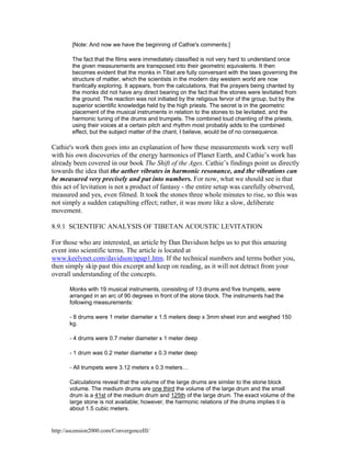 [Note: And now we have the beginning of Cathie's comments:]
The fact that the films were immediately classified is not very hard to understand once
the given measurements are transposed into their geometric equivalents. It then
becomes evident that the monks in Tibet are fully conversant with the laws governing the
structure of matter, which the scientists in the modern day western world are now
frantically exploring. It appears, from the calculations, that the prayers being chanted by
the monks did not have any direct bearing on the fact that the stones were levitated from
the ground. The reaction was not initiated by the religious fervor of the group, but by the
superior scientific knowledge held by the high priests. The secret is in the geometric
placement of the musical instruments in relation to the stones to be levitated, and the
harmonic tuning of the drums and trumpets. The combined loud chanting of the priests,
using their voices at a certain pitch and rhythm most probably adds to the combined
effect, but the subject matter of the chant, I believe, would be of no consequence.

Cathie's work then goes into an explanation of how these measurements work very well
with his own discoveries of the energy harmonics of Planet Earth, and Cathie’s work has
already been covered in our book The Shift of the Ages. Cathie’s findings point us directly
towards the idea that the aether vibrates in harmonic resonance, and the vibrations can
be measured very precisely and put into numbers. For now, what we should see is that
this act of levitation is not a product of fantasy - the entire setup was carefully observed,
measured and yes, even filmed. It took the stones three whole minutes to rise, so this was
not simply a sudden catapulting effect; rather, it was more like a slow, deliberate
movement.
8.9.1 SCIENTIFIC ANALYSIS OF TIBETAN ACOUSTIC LEVITATION
For those who are interested, an article by Dan Davidson helps us to put this amazing
event into scientific terms. The article is located at
www.keelynet.com/davidson/npap1.htm. If the technical numbers and terms bother you,
then simply skip past this excerpt and keep on reading, as it will not detract from your
overall understanding of the concepts.
Monks with 19 musical instruments, consisting of 13 drums and five trumpets, were
arranged in an arc of 90 degrees in front of the stone block. The instruments had the
following measurements:
- 8 drums were 1 meter diameter x 1.5 meters deep x 3mm sheet iron and weighed 150
kg.
- 4 drums were 0.7 meter diameter x 1 meter deep
- 1 drum was 0.2 meter diameter x 0.3 meter deep
- All trumpets were 3.12 meters x 0.3 meters…
Calculations reveal that the volume of the large drums are similar to the stone block
volume. The medium drums are one third the volume of the large drum and the small
drum is a 41st of the medium drum and 125th of the large drum. The exact volume of the
large stone is not available; however, the harmonic relations of the drums implies it is
about 1.5 cubic meters.

http://ascension2000.com/ConvergenceIII/

 