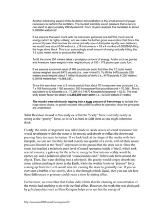 Another interesting aspect of this levitation demonstration is the small amount of power
necessary to perform the levitation. The loudest tolerable sound pressure that a person
can stand is approximately 280 dynes/cm2. From physics analysis this translates to about
0.000094 watts/cm2.
If we assume that each monk with his instrument produced one half this much sound
energy (which is highly unlikely) and we make the further gross assumption that this is the
amount if power that reaches the stone (actually sound dissipates rapidly over distance),
we would have about 0.04 watts (i.e., (19 instruments + 19 x 4 monks) x 0.000094) hitting
the huge stone block. This is an astoundingly small amount of energy actually hitting the
1.5 cubic meter stone to produce the effect.
To lift the stone 250 meters takes a prodigious amount of energy. Rocks such as granite
and limestone have weights in the neighborhood of 150 - 175 pounds per cubic foot.
If we assume a nominal value of 160 pounds per cubic foot then the 1.5 cubic meter
stones weighed around 8475 pounds (i.e., over 4 tons!!!). To lift the 8475 pounds 250
meters would require about 7 million ft-pounds of work (i.e., 8475 pounds X 250 meters /
0.30408 meters/foot = 6,968,035).
Since this was done over a 3 minute period then about 70 horsepower was produced (i.e.,
7 x 106 foot-pounds / 180 seconds / 550 horsepower/foot-pound/second = 70.384). This is
equivalent to 52 kilowatts (i.e., 70.384 X 0.74570 kilowatts/horsepower = 52.5). The over
unity power factor we obtain is 5,250,000 over unity (i.e., 52,500 watts/0.01 watts).
The monks were obviously tapping into a huge amount of free energy to levitate the
huge stone blocks, or gravity requires little power to affect its operation once the principles
are understood.

What Davidson missed in this analysis is that the “levity” force is already nearly as
strong as the “gravity” force, so it isn’t as hard to shift them as one might otherwise
think.
Clearly, the entire arrangement was tailor-made to create waves of sound resonance that
would reverberate within the stone to be moved, and absorb or reflect the downwardpressing force to create levitation. If we look back at the shape of the monks with their
trumpets, we can see that they formed exactly one quarter of a circle, with all their sound
pressure directed at the “bowl” depression in the ground that the stone sat in. Once the
stone had reached a relatively pure level of sound resonance inside of itself, which took
several minutes, a gateway for the aetheric energy to flow into our reality would be
opened up, and a polarized spherical “consciousness unit” field would form around the
object. Then, like water drifting into a whirlpool, the gravity would simply absorb into
stone without pushing it down to the Earth, while the weaker levity or “pressor” force
coming up from the Earth would win out, causing the stone to gradually rise. If you’ve
ever seen a bubble of air slowly, slowly rise through a thick liquid, then you can see how
these differences in pressure could create a slow levitating effect.
Furthermore, we remember that Cathie didn’t think that the chanting or concentration of
the monks had anything to do with the final effect. However, the work that was displayed
by gifted psychics such as Nina Kulagina helps us to see that the energy of

http://ascension2000.com/ConvergenceIII/

 