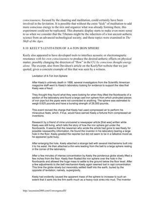 consciousness, focused by the chanting and meditation, could certainly have been
involved in the levitation. It is possible that without the extra “kick” of meditation to add
more conscious energy to the mix and organize what was already forming there, this
experiment could not be replicated. This dramatic display starts to make even more sense
to us when we consider that the Tibetans might be the inheritors of a lost ancient aetheric
science from an advanced technological society; and these topics were examined in The
Shift of the Ages.
8.10 KEELY’S LEVITATION OF A 4-TON IRON SPHERE
Keely also appeared to have developed tools to interface acoustic or electromagnetic
resonance with his own consciousness to produce the desired aetheric effects on physical
matter, possibly changing the direction of “flow” in the CU by conscious thought energy
alone. The excerpt, also from Davidson's article on the KeelyNet website that we just
quoted, gives a concrete example of this that was seen by a witness.
Levitation of 4-Ton Iron Sphere:
After Keely's untimely death in 1898, several investigators from the Scientific American
magazine staff went to Keely's laboratory looking for evidence to support the idea that
Keely was a fraud.
They thought they found what they were looking for when they lifted the floorboards of a
section of the laboratory and found a large cast iron sphere from which protruded pieces
of iron pipe but the pipes were not connected to anything. The sphere was estimated to
weigh 6,625 pounds and have a bursting strength of 28,000 pounds.
This event revived the charge that Keely had used compressed air to perform his
miraculous feats; which, if true, would have earned Keely a fortune from compressed air
inventions.
Research by a friend of mine uncovered a newspaper article [that was] written while
Keely was still living, which tells the story of how the iron sphere got under the
floorboards. It seems that the newsman who wrote the article had gone to see Keely for
possible newsworthy information. He found the inventor in his laboratory tearing a large
hole in the floor. Keely greeted the reporter but did not seem to be in a talkative mood as
he appeared quite busy.
After enlarging the hole, Keely attached a strange belt with several mechanisms built into
it to his waist. He then attached a thin wire leading from the belt to a large sphere resting
in the corner of the laboratory.
After a few minutes of intense concentration by Keely the ponderous globe slowly lifted a
few inches from the floor. Keely then floated the iron sphere over the hole in the
floorboards and allowed the huge mass to settle to the ground below the floor level. After
a few adjustments to the belt mechanism Keely again seemed lost in rapt concentration.
This time the globe slowly but inexorably settled itself into the earth, buried by the
opposite of levitation; namely, supergravity.
Keely had evidently caused the apparent mass of the sphere to increase to such an
extent that it sank into the firm earth much as a heavy rock sinks into mud. The inventor

http://ascension2000.com/ConvergenceIII/

 
