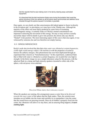 told the reporter that he was making room in his lab by clearing away outmoded
equipment.
It is theorized that the belt mechanism Keely wore during the levitation feat tuned the
atomic structure of the iron sphere so all the atoms were synchronized and aetheric force
directed through the sphere caused it to levitate or gravitate.

Once again, we can clearly see that consciousness did indeed appear to factor in directly
to the levitation and / or gravitation, as it may have in the Tibetan case. Although the
majority of the effect was most likely produced by some form of resonating
electromagnetic energy, it certainly looks as if Keely's mental concentration was
important in directing the movement of this energy. He may or may not have actually
moved the object with his hands to get it into position; the article only says that he
"floated" it into position. The most interesting aspect of this case is that once again, it was
witnessed by someone else and was therefore not simply hearsay.
8.11 SONOLUMINESCENCE
Keely's work also involved the idea that when water was vibrated at certain frequencies,
visible light would emerge within it. He tied this in with the properties of sound to
harness the aetheric energies. This phenomenon has now been duplicated through an
experiment that is known as "Sonoluminescence." In this experiment, a spherical flask
that is filled with water is vibrated at a certain frequency, low in pitch but very high in
strength. In the below image we see a simple laboratory setup for this process, with the
spherical flask in a clamp and high-intensity speakers mounted to either side of the
sphere, with red power wires attached.

Photo from William Andrew Steer's laboratory research.

When the speakers are running, this arrangement causes a sonic force to be directed
towards the exact center of the sphere that the flask makes. Then, the scientist must
introduce an air bubble into the water and carefully try to manipulate it into the center
that the sound forces are pressing towards. Once an air bubble is properly fixed into the
center, the vibrations will allow it to stay there, and an amazing thing happens; it starts
emitting light.

http://ascension2000.com/ConvergenceIII/

 