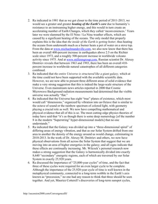 2. Ra indicated in 1981 that as we got closer to the time period of 2011-2013, we
would see a greater and greater heating of the Earth’s core due to humanity’s
resistance to an instreaming higher energy, and this would in turn create an
accelerating number of Earth Changes, which they called ‘inconveniences.’ Years
later we were slammed by the El Nino / La Nina weather effects, which are
caused by a significant heating of the oceans. The only model that properly
explains this is the idea that the inside of the Earth is getting hotter, thus heating
the oceans from underneath much as a burner heats a pot of water on a stove top.
From the data at www.michaelmandeville.com, we also now know that there has
been an overall 400-percent increase in earthquakes above 2.5 on the Richter
scale since 1973, and a roughly 500-percent increase in worldwide volcano
activity since 1975. And at www.millenngroup.com, Russian scientist Dr. Alexey
Dmitriev reveals that between 1963 and 1993, there has been an overall 410percent increase in worldwide natural catastrophes of all different categories
combined.
3. Ra indicated that the entire Universe is structured like a giant galaxy, which at
the time could not have been supported with the available scientific data.
However, we are now able to present three different areas of solid evidence that
make a very strong suggestion that this is indeed the large-scale structure of the
Universe. Even mainstream news articles reported in 2000 that Cosmic
Microwave Background radiation measurements had determined that the visible
universe was actually “flat.”
4. Ra indicated that the Universe has eight “true” planes of existence, which most
would call “dimensions,” organized by vibration into an Octave that is similar to
the octave of sound or the rainbow spectrum of colored light, with geometry
playing a crucial role as well. We now have compelling mathematical and
physical evidence that all of this is so. The most cutting-edge physics theories of
today have said that “it’s as though there is some deep numerology [of the number
8 in the modern “Superstring” hyper-dimensional models] that no one
understands.”
5. Ra indicated that the Galaxy was divided up into a “three-dimensional spiral” of
differing areas of energy vibration, and that as our Solar System drifted from one
area to another the density of the energy around us would change, culminating in
2010-2013. In the work of Dr. Alexey M. Dmitriev and others, we now have
physical observations from all across the Solar System that suggest that we are
moving into an area of higher energetics in the galaxy; and all signs indicate that
these effects are continually increasing. Mr. Wilcock’s personal research now
makes a strong suggestion that the Galaxy is harmonically divided into exactly
8,640 “secondary” energetic regions, each of which are traversed by our Solar
System in exactly 25,920 years.
6. Ra discussed the importance of “25,000-year cycles” of time, and the fact that
three of these cycles were required for an even larger cycle to be complete.
Although the importance of the 25,920-year cycle of time is well known in the
metaphysical community, connected to a long-term wobble in the Earth’s axis
known as “precession,” no one had any reason to think that three should be seen
together. And yet, Maurice Cotterell’s discoveries of long-term sunspot cycles,

http://ascension2000.com/ConvergenceIII/

 