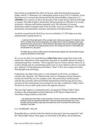 Once Gaitan accomplished this effect, he became rather disinterested in pursuing it
further, and Dr. S. Putterman et al. subsequently picked it up at UCLA, California. It was
Putterman et al.'s research that determined that the internal bubble compresses to 1 /
100,000th of its original size due to the pressure of the sound, during which time the light
is released. The flash of light is shorter than 100 picoseconds (or trillionths of a second)
in duration, vibrating with extreme regularity every 100 millionths of a second.
Putterman's studies eventually made it into Scientific American in February 1995, which
dramatically increased public awareness and interest in the phenomenon.
An article excerpt from the Wall Street Journal on October 15, 1991 helps us to truly
understand how significant this is:
…A photon of blue light given off by a single atom carries an energy of 3.5 electron volts.
This is a trillion times more energy than any single atom in the tiny bubbles could have
gained from the sound waves. He [Putterman] speculates that as each bubble implodes
to about 1/100,000 of its original [size] volume, the energy and atoms in the bubble are
concentrated to a tiny point.
The flash occurs when a million atoms simultaneously release this concentrated energy
by giving off photons of blue light.

So, we can see that if we are producing a trillion times more energy than exists in the
sound waves themselves in this experiment, then quite an incredible amount of energy is
coming through from “nowhere.” This is typically seen as a fusion reaction. However, as
we have already said, by concentrating sound waves in such a fashion as this we can open
up a “gateway” for the high-pressured aetheric “fluid” to flow into our physical reality,
forming light, heat and energy.
Furthermore, the shape of the sphere is very important in all of this, as it helps to
centralize the vibrations. The Tibetan monks were in a 90-degree circular formation,
exactly one-fourth the size of a complete circle. The sound waves would resonate
outward into a partially spherical field that absorbed downward-moving gravity force,
and since all the sound pressure was coming from one side, it might have made it easier
for the levity force to push up the stone in the opposite direction.
The same logic applies to sonoluminescence. An article by William Andrew Steer,
working in the undergraduate teaching laboratory in the Physics Department of
University College London, reveals that:
…the sphericity of the flask is very important. If there is more than a millimeter difference
between polar and equatorial diameters, then the resonance becomes very much
broader and less strong, requiring more electrical drive to achieve the same sound
intensity in the flask.

8.12 SUMMARY / RECAP
Remember that we started out the last chapter by discussing "glowing magnetism" and
the "ball-of-light" theory. Once again, we come back to the sphere, and its harmonic

http://ascension2000.com/ConvergenceIII/

 