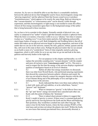 structure. So, by now we should be able to see that there is a remarkable similarity
between the spherical device that Schappeller used to focus electromagnetic energy into
"glowing magnetism" and the spherical flask that focuses sound waves to produce
"sonoluminescence," which appears to be exactly the same thing. Both are showing us
that “vacuum domains” or “consciousness units” can be directly visible through
experiment, and that electromagnetic or light energy is not needed to create this effect.
Almost all free-energy researchers agree that it is the background energy of the aether
that is being harnessed in these reactions.
So, we have a lot to consider in this chapter. Normally outside of physical view, our
reality is composed of an "aether" of pure Light that naturally assumes a spherical form.
When the form is in motion, it becomes visible to us as a "photon," but when it remains
in place as a "standing wave" it can form matter particles, ball lightning and possibly
much larger bodies of energy as well. Both Schappeller and Nordberg believe that all of
matter that makes up our physical universe began as glowing magnetism, and most of the
matter that we can see in the universe, namely the stars, galaxies, nebula, quasars and the
like, still exist in this state at their cores. Perhaps the physical matter that we see around
us on Earth is more of a "cooled down" form of what originally started as glowing
magnetism, which is still visible for us to see any time we go out and look at the stars,
galaxies and heavenly bodies in the night sky.
8.1

8.2

8.3

8.3.1

8.3.2

8.1
For our purposes in this chapter and thereafter, we will
replace the unwieldy-sounding term “vacuum domains” with the simpler
and more all-inclusive term “consciousness units” or CUs. This term is
used to respect the fact that the energy of the universe displays regularized
qualities of intelligence based on its level of vibration.
8.2
Before all other free-energy researchers we discussed,
there was John Ernst Worrell Keely, who performed amazing experiments
that showed the connection between aetheric vibrations and sound. He
also was not afraid to directly connect his energetic theories with the idea
of an Ultimate Being and of the philosophy of love and light as the
unifying force in the universe.
Keely indicated that there were three main aetheric forces
8.3
to deal with: push, pull and stabilize, or as he called them, “tractor,”
“pressor” and “dominant.”
8.3.1
What we interpret as “gravity” is the leftover force once
the “up” and “down” energy movements have canceled each other out.
Keely calls this point of balance the “dominant.”
There is indeed observational evidence to suggest that
8.3.2
Keely’s model of gravity is correct. If there wasn’t a constant push-pull of
gravity and levity moving between the Earth and the Moon and balancing
their positions, they would have crashed into each other long ago. The
same is true for the Solar System, where the Sun contains 99.86% of the
total mass and yet does not attract the planets into itself. Within the Earth,
we now know that normal gravitational force, downwardly directed, is

http://ascension2000.com/ConvergenceIII/

 