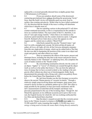 8.4

8.5

8.6

8.7

8.8

8.9

8.9.1

replaced by a reversed upwardly directed force at depths greater than
2,700 kilometers (1,678 miles.)
8.4
If you can somehow absorb some of the downwardcontracting gravitational force without absorbing the up-pressing “levity”
force, then the Earth’s levity will naturally push you away from its
surface, thus creating anti-gravity. Within what we have called a polarized
CU, the direction that the outside of the torus is rolling will determine
which force it absorbs more of.
8.5
The two spiraling vortices in the polarized CU will show
counter-rotational movement, as this is a requirement for the outside to
move in a uniform fashion. The exact center of the CU, therefore, is an
area of “zero-spin energy transfer,” where there is no rotation as the
clockwise spiral transforms into the counter-clockwise spiral. A diagram
from Dr. Richard LeFors Clark shows us how this appears in a bar
magnet, and the central area is called a “Bloch Wall.”
8.6
John Keely named this area the “Neutral Center,” and
tied it in with a metaphysical concept. He believed that all matter, all
aether, all Love, all Light, all Life, all the Universe ultimately emanates
from this one single point of energy, which can be called God or The One.
He also was able to manipulate the position of this center in an object and
create anti-gravity and other effects as a result.
8.7
Here we summarize the effects of the tractor, pressor and
dominant forces, including the idea that as the tractor and pressor forces
naturally balance in the “dominant” or stabilizing force, this completes the
cycle of matter creation or the “breath of life.”
8.8
By concentrating sound pulses directly into the center of
an object, “ripples” or “waves” of vibration are created through the object
itself, as well as in the aether that forms it. This can form the spherical
torus of energy that we have covered in detail so far, leading to the antigravity effect without any direct use of electromagnetic fields. Keely
demonstrated this principle with a flying craft, which was publicly flown
before the United States War Department in 1896.
8.9
Dr. Jarl from Sweden was the first foreigner on record to
observe the ancient Tibetan practice of ‘acoustic levitation.’ Through a
relatively simple setup involving drums and trumpets, giant stones were
caused to slowly levitate in a parabolic pattern up to a cliff. This effect is
made possible by the qualities we have previously mentioned, and Dr.
Jarl’s measurements revealed that all the trumpets and drums were
precisely proportioned to the size of the levitating object. Though Dr. Jarl
filmed this spectacle on two different occasions just to prove that it was
real, the English Society for which Dr. Jarl was working confiscated the
two films and declared them classified.
8.9.1
Dan Davidson’s research reveals that the overunity power
factor in the Tibetan Acoustic Levitation is 5,250,000 over unity (i.e.,
52,500 watts/0.01 watts,) meaning that roughly 5,250,000 times more
energy is being used to levitate the stones than is being directly emitted by

http://ascension2000.com/ConvergenceIII/

 